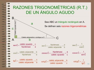 11
RAZONES TRIGONOMÉTRICAS (R.T.)
DE UN ÁNGULO AGUDO
a
c
hipotenusa
opuestocateto
Cˆsen ==
a
b
hipotenusa
adyacentecateto
Cˆcos ==
c
a
opuestocateto
hipotenusa
Cˆeccos ==
b
a
adyacentecateto
hipotenusa
Cˆsec ==
b
c
adyacentecateto
opuestocateto
Cˆtg ==
c
b
opuestocateto
adyacentecateto
Cˆgcot ==
Cˆcos
1
Cˆsec =
Cˆsen
1
Cˆeccos =
Cˆtg
1
Cˆgcot =
Sea ABC un triángulo rectángulo en A.
Se definen seis razones trigonométricas
C
A
B
a
b
c
Cateto adyacente o contiguo a C
CatetoopuestodeC
 