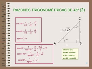 18
2
2
2
1
2l
l
º45sen ===
2
2
22
2
2
º45cos
1
º45sec ====
1
1
1
º45tg
1
º45gcot ===
1
l
l
º45tg ==
RAZONES TRIGONOMÉTRICAS DE 45º (2)
45º
l
A B
C
l
45º
2l
2
2
2
1
2l
l
º45cos ===
2
2
2
º45sen
1
º45eccos ===
Observa que:
sen 45º = cos 45º
tg 45º = cotg 45º
sec 45º =cosec45º
 