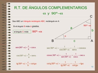 19
R.T. DE ÁNGULOS COMPLEMENTARIOS
Sea ABC un triángulo rectángulo ABC, rectángulo en A
α
Si el ángulo B mide α grados,
el ángulo C mide α−º90
α−α º90y
α−º90
AB
C
b
a
c
α==α− cos
a
c
)º90(sen
( ) α==α− sen
a
b
º90cos
( ) α==α− gcot
b
c
º90tg
( )
( )
α=
α
=
α−
=α− eccos
sen
1
º90cos
1
º90sec
( )
( )
α=
α
=
α−
=α− sec
cos
1
º90sen
1
º90eccos
( )
( )
α=
α
=
α−
=α− tg
gcot
1
º90tg
1
º90gcot
 