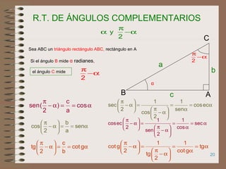 20
R.T. DE ÁNGULOS COMPLEMENTARIOS
Sea ABC un triángulo rectángulo ABC, rectángulo en A
Si el ángulo B mide α radianes,
el ángulo C mide
α−
π
α
2
y
α−
π
2
α
AB
C
b
a
c
α−
π
2
α==α−
π
cos
a
c
)
2
(sen
α==





α−
π
sen
a
b
2
cos
α==





α−
π
gcot
b
c
2
tg
α=
α
=






α−
π
=





α−
π
eccos
sen
1
2
cos
1
2
sec
α=
α
=






α−
π
=





α−
π
sec
cos
1
2
sen
1
2
eccos
α=
α
=






α−
π
=





α−
π
tg
gcot
1
2
tg
1
2
gcot
 