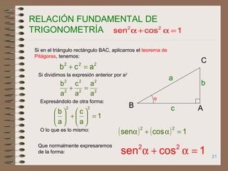 21
RELACIÓN FUNDAMENTAL DE
TRIGONOMETRÍA
α
AB
C
b
a
c
222
acb =+
Si en el triángulo rectángulo BAC, aplicamos el teorema de
Pitágoras, tenemos:
Si dividimos la expresión anterior por a2
2
2
2
2
2
2
a
a
a
c
a
b
=+
Expresándolo de otra forma:
1
a
c
a
b
22
=





+





( ) ( ) 1cossen
22
=α+αO lo que es lo mismo:
1cossen 22
=α+α
1cossen 22
=α+α
Que normalmente expresaremos
de la forma:
 