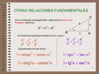 22
Si dividimos la expresión anterior por b2
o por c2
2
2
2
2
2
2
b
a
b
c
b
b
=+
Expresándolo de otra forma:
( ) ( )22
eccosgcot1 α=α+
α=α+ 22
sectg1
α
AB
C
b
a
c
222
acb =+
Si en el triángulo rectángulo BAC, aplicamos el teorema de
Pitágoras, tenemos:
2
2
2
2
2
2
c
a
c
c
c
b
=+
( ) ( )22
sectg1 α=α+
α=α+ 22
eccosgcot1
OTRAS RELACIONES FUNDAMENTALES
 