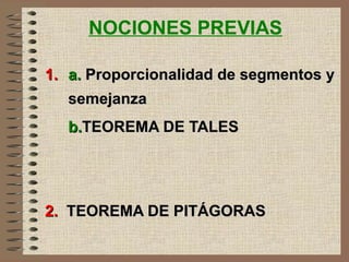 NOCIONES PREVIAS
1.1. a.a. Proporcionalidad de segmentos yProporcionalidad de segmentos y
semejanzasemejanza
b.b.TEOREMA DE TALESTEOREMA DE TALES
2.2. TEOREMA DE PITÁGORASTEOREMA DE PITÁGORAS
 