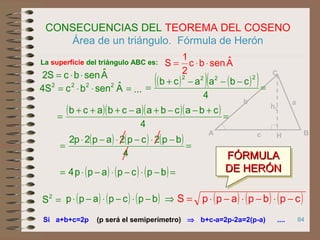 84
CONSECUENCIAS DEL TEOREMA DEL COSENO
Área de un triángulo. Fórmula de Herón
Si a+b+c=2p
La superficie del triángulo ABC es: Aˆsenbc
2
1
S ⋅⋅=
AˆsenbcS2 ⋅⋅=
=⋅⋅= AˆsenbcS4 2222
( )( )( )( ) =
+−−+−+++
=
4
cbacbaacbacb
...
⇒ b+c-a=2p-2a=2(p-a) ....
( ) ( ) ( ) =
−⋅−⋅−⋅
=
4
bp2cp2ap2p2
( ) ( ) ( )=−⋅−⋅−⋅= bpcpapp4
=2
S ( ) ( ) ( ) ⇒−⋅−⋅−⋅ bpcpapp ( ) ( ) ( )cpbpappS −⋅−⋅−⋅=
(p será el semiperímetro)
FÓRMULAFÓRMULA
DE HERÓNDE HERÓN
FÓRMULAFÓRMULA
DE HERÓNDE HERÓN
hC
C
BA
ab
c H
( )( ) ( )( )=
−−−+
=
4
cbaacb
2222
 