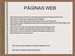 86
PÁGINAS WEB
http://pessoal.sercomtel.com.br/matematica/trigonom/trigonometria.htm
http://www.eneayudas.cl/trigentrada.htm#ejyej
http://www.sectormatematica.cl/proyectos/como_aprender.htm
http://www2.polito.it/didattica/polymath/htmlS/argoment/APPUNTI/TESTI/Mar_04/
APPUNTI.HTM
http://www.dm.unibo.it/matematica/Trigonometria/trigono.htm
http://www.vialattea.net/eratostene/cosmimetria/metodo.htm
http://www.univie.ac.at/future.media/moe/galerie/trig/trig.html
http://descartes.cnice.mecd.es/
http://astro.if.ufrgs.br/trigesf/trigesf.htm
http://www.nauticoartiglio.lu.it/trigsfer/trigsferica.htm
 