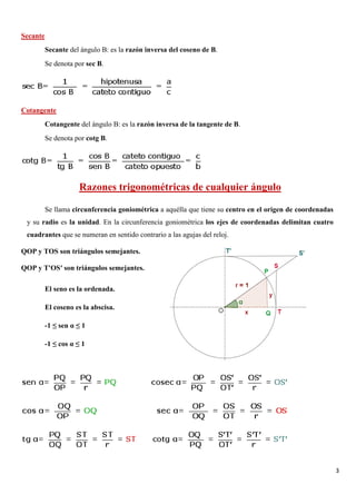 3
Secante
Secante del ángulo B: es la razón inversa del coseno de B.
Se denota por sec B.
Cotangente
Cotangente del ángulo B: es la razón inversa de la tangente de B.
Se denota por cotg B.
Razones trigonométricas de cualquier ángulo
Se llama circunferencia goniométrica a aquélla que tiene su centro en el origen de coordenadas
y su radio es la unidad. En la circunferencia goniométrica los ejes de coordenadas delimitan cuatro
cuadrantes que se numeran en sentido contrario a las agujas del reloj.
QOP y TOS son triángulos semejantes.
QOP y T'OS′ son triángulos semejantes.
El seno es la ordenada.
El coseno es la abscisa.
-1 ≤ sen α ≤ 1
-1 ≤ cos α ≤ 1
 