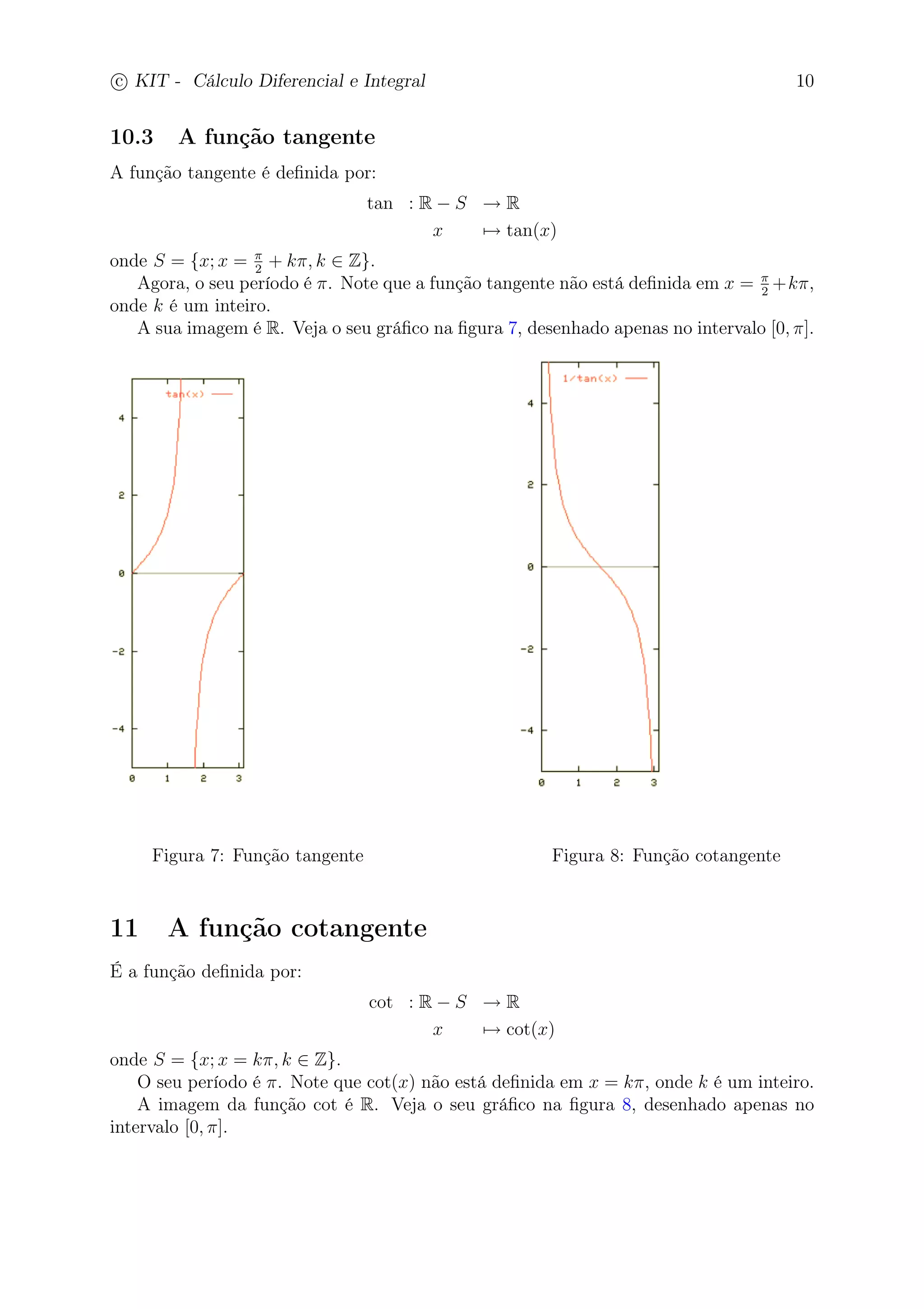 c
 
KIT - Cálculo Diferencial e Integral 10 
10.3 A função tangente 
A função tangente é definida por: 
tan : R − S → R 
x7→ tan(x) 
onde S = {x; x =  
2 + k, k ∈ Z}. 
Agora, o seu período é . Note que a função tangente não está definida em x =  
2 +k, 
onde k é um inteiro. 
A sua imagem é R. Veja o seu gráfico na figura 7, desenhado apenas no intervalo [0, ]. 
Figura 7: Função tangente Figura 8: Função cotangente 
11 A função cotangente 
É a função definida por: 
cot : R − S → R 
x7→ cot(x) 
onde S = {x; x = k, k ∈ Z}. 
O seu período é . Note que cot(x) não está definida em x = k, onde k é um inteiro. 
A imagem da função cot é R. Veja o seu gráfico na figura 8, desenhado apenas no 
intervalo [0, ]. 
 