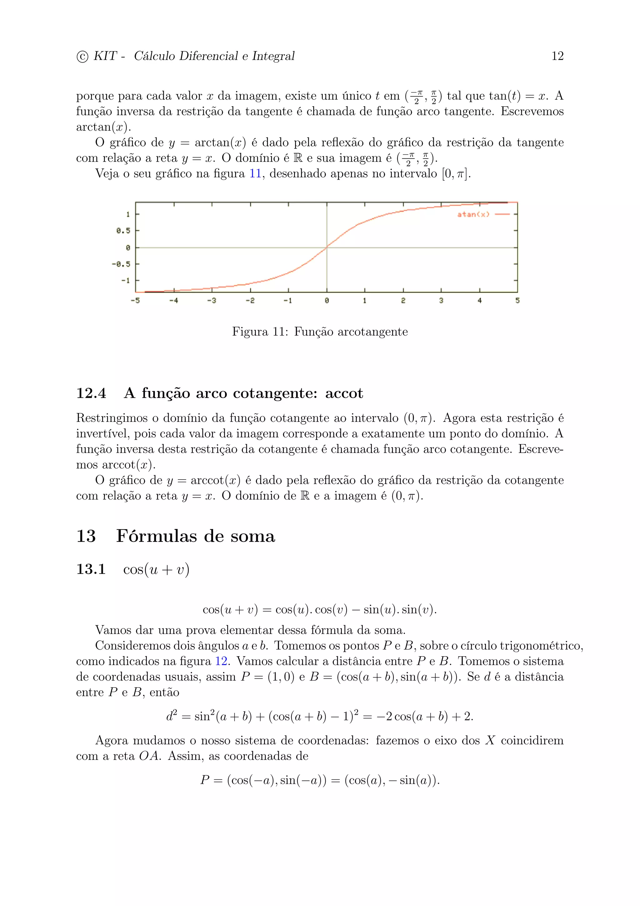 c
 
KIT - Cálculo Diferencial e Integral 12 
porque para cada valor x da imagem, existe um único t em (− 
2 ,  
2 ) tal que tan(t) = x. A 
função inversa da restrição da tangente é chamada de função arco tangente. Escrevemos 
arctan(x). 
O gráfico de y = arctan(x) é dado pela reflexão do gráfico da restrição da tangente 
2 ,  
2 ). 
com relação a reta y = x. O domínio é R e sua imagem é (− 
Veja o seu gráfico na figura 11, desenhado apenas no intervalo [0, ]. 
Figura 11: Função arcotangente 
12.4 A função arco cotangente: accot 
Restringimos o domínio da função cotangente ao intervalo (0, ). Agora esta restrição é 
invertível, pois cada valor da imagem corresponde a exatamente um ponto do domínio. A 
função inversa desta restrição da cotangente é chamada função arco cotangente. Escreve-mos 
arccot(x). 
O gráfico de y = arccot(x) é dado pela reflexão do gráfico da restrição da cotangente 
com relação a reta y = x. O domínio de R e a imagem é (0, ). 
13 Fórmulas de soma 
13.1 cos(u + v) 
cos(u + v) = cos(u). cos(v) − sin(u). sin(v). 
Vamos dar uma prova elementar dessa fórmula da soma. 
Consideremos dois ângulos a e b. Tomemos os pontos P e B, sobre o círculo trigonométrico, 
como indicados na figura 12. Vamos calcular a distância entre P e B. Tomemos o sistema 
de coordenadas usuais, assim P = (1, 0) e B = (cos(a + b), sin(a + b)). Se d é a distância 
entre P e B, então 
d2 = sin2(a + b) + (cos(a + b) − 1)2 = −2 cos(a + b) + 2. 
Agora mudamos o nosso sistema de coordenadas: fazemos o eixo dos X coincidirem 
com a reta OA. Assim, as coordenadas de 
P = (cos(−a), sin(−a)) = (cos(a),−sin(a)). 
 