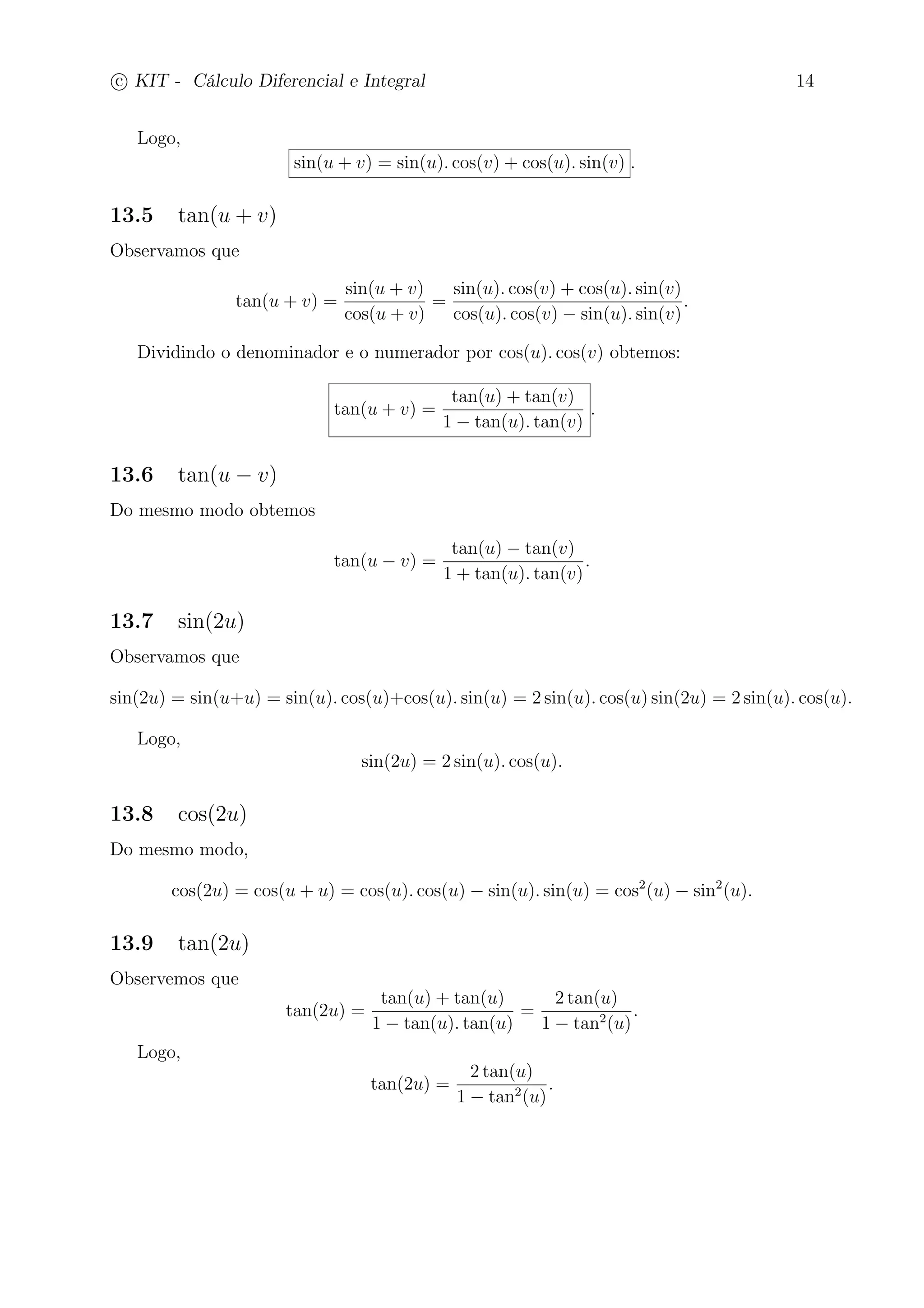 c
 
KIT - Cálculo Diferencial e Integral 14 
Logo, 
sin(u + v) = sin(u). cos(v) + cos(u). sin(v) . 
13.5 tan(u + v) 
Observamos que 
tan(u + v) = 
sin(u + v) 
cos(u + v) 
= 
sin(u). cos(v) + cos(u). sin(v) 
cos(u). cos(v) − sin(u). sin(v) 
. 
Dividindo o denominador e o numerador por cos(u). cos(v) obtemos: 
tan(u + v) = 
tan(u) + tan(v) 
1 − tan(u). tan(v) 
. 
13.6 tan(u − v) 
Do mesmo modo obtemos 
tan(u − v) = 
tan(u) − tan(v) 
1 + tan(u). tan(v) 
. 
13.7 sin(2u) 
Observamos que 
sin(2u) = sin(u+u) = sin(u). cos(u)+cos(u). sin(u) = 2 sin(u). cos(u) sin(2u) = 2 sin(u). cos(u). 
Logo, 
sin(2u) = 2 sin(u). cos(u). 
13.8 cos(2u) 
Do mesmo modo, 
cos(2u) = cos(u + u) = cos(u). cos(u) − sin(u). sin(u) = cos2(u) − sin2(u). 
13.9 tan(2u) 
Observemos que 
tan(2u) = 
tan(u) + tan(u) 
1 − tan(u). tan(u) 
= 
2 tan(u) 
1 − tan2(u) 
. 
Logo, 
tan(2u) = 
2 tan(u) 
1 − tan2(u) 
. 
 