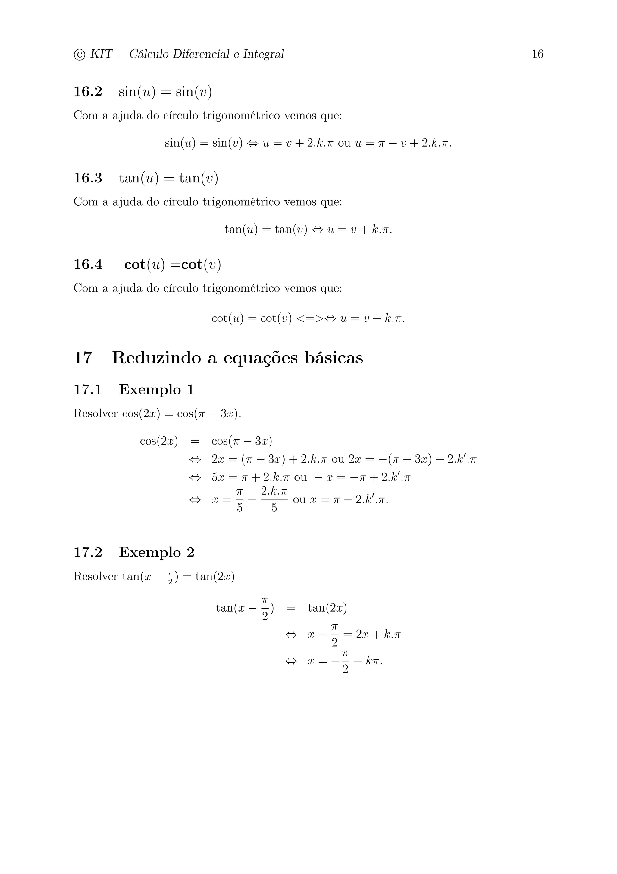 c
 
KIT - Cálculo Diferencial e Integral 16 
16.2 sin(u) = sin(v) 
Com a ajuda do círculo trigonométrico vemos que: 
sin(u) = sin(v) ⇔ u = v + 2.k. ou u =  − v + 2.k.. 
16.3 tan(u) = tan(v) 
Com a ajuda do círculo trigonométrico vemos que: 
tan(u) = tan(v) ⇔ u = v + k.. 
16.4 cot(u) =cot(v) 
Com a ajuda do círculo trigonométrico vemos que: 
cot(u) = cot(v) =⇔ u = v + k.. 
17 Reduzindo a equações básicas 
17.1 Exemplo 1 
Resolver cos(2x) = cos( − 3x). 
cos(2x) = cos( − 3x) 
⇔ 2x = ( − 3x) + 2.k. ou 2x = −( − 3x) + 2.k′. 
⇔ 5x =  + 2.k. ou − x = − + 2.k′. 
⇔ x = 
 
5 
+ 
2.k. 
5 
ou x =  − 2.k′.. 
17.2 Exemplo 2 
Resolver tan(x −  
2 ) = tan(2x) 
tan(x − 
 
2 
) = tan(2x) 
⇔ x − 
 
2 
= 2x + k. 
⇔ x = − 
 
2 
− k. 
 