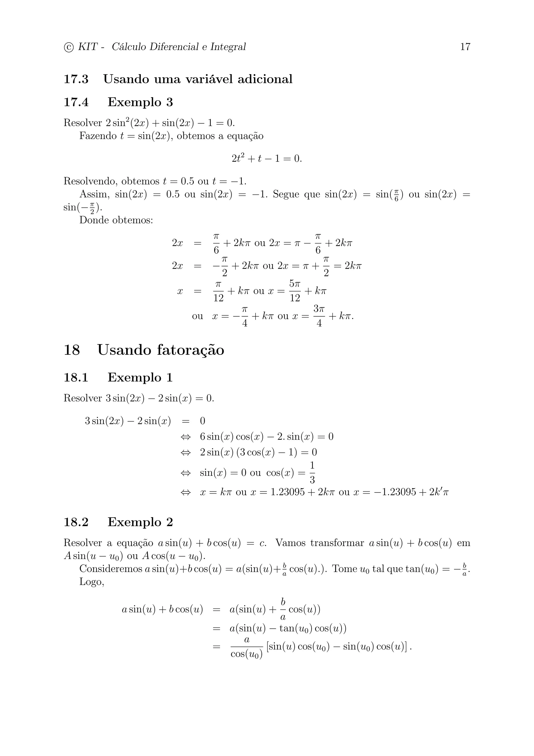 c
 
KIT - Cálculo Diferencial e Integral 17 
17.3 Usando uma variável adicional 
17.4 Exemplo 3 
Resolver 2 sin2(2x) + sin(2x) − 1 = 0. 
Fazendo t = sin(2x), obtemos a equação 
2t2 + t − 1 = 0. 
Resolvendo, obtemos t = 0.5 ou t = −1. 
Assim, sin(2x) = 0.5 ou sin(2x) = −1. Segue que sin(2x) = sin( 
6 ) ou sin(2x) = 
sin(− 
2 ). 
Donde obtemos: 
2x = 
 
6 
+ 2k ou 2x =  − 
 
6 
+ 2k 
2x = − 
 
2 
+ 2k ou 2x =  + 
 
2 
= 2k 
x = 
 
12 
+ k ou x = 
5 
12 
+ k 
ou x = − 
 
4 
+ k ou x = 
3 
4 
+ k. 
18 Usando fatoração 
18.1 Exemplo 1 
Resolver 3 sin(2x) − 2 sin(x) = 0. 
3 sin(2x) − 2 sin(x) = 0 
⇔ 6 sin(x) cos(x) − 2. sin(x) = 0 
⇔ 2 sin(x) (3 cos(x) − 1) = 0 
⇔ sin(x) = 0 ou cos(x) = 
1 
3 
⇔ x = k ou x = 1.23095 + 2k ou x = −1.23095 + 2k′ 
18.2 Exemplo 2 
Resolver a equação a sin(u) + b cos(u) = c. Vamos transformar a sin(u) + b cos(u) em 
Asin(u − u0) ou Acos(u − u0). 
a cos(u).). Tome u0 tal que tan(u0) = −b 
a . 
Consideremos a sin(u)+b cos(u) = a(sin(u)+b 
Logo, 
a sin(u) + b cos(u) = a(sin(u) + 
b 
a 
cos(u)) 
= a(sin(u) − tan(u0) cos(u)) 
a 
= 
cos(u0) 
[sin(u) cos(u0) − sin(u0) cos(u)] . 
 