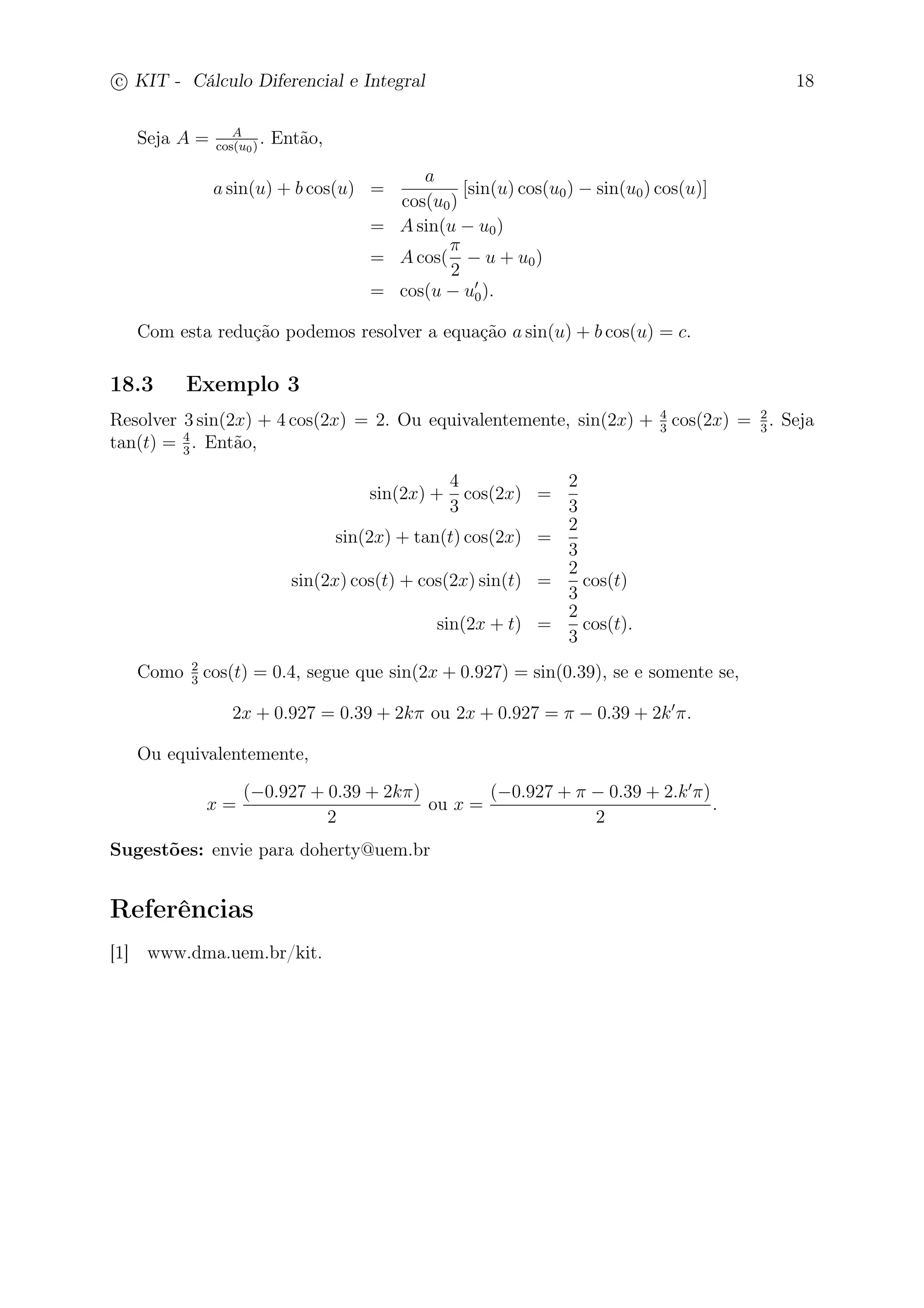 c
 
KIT - Cálculo Diferencial e Integral 18 
Seja A = A 
cos(u0) . Então, 
a sin(u) + b cos(u) = 
a 
cos(u0) 
[sin(u) cos(u0) − sin(u0) cos(u)] 
= Asin(u − u0) 
= Acos( 
 
2 
− u + u0) 
= cos(u − u′ 
0). 
Com esta redução podemos resolver a equação a sin(u) + b cos(u) = c. 
18.3 Exemplo 3 
Resolver 3 sin(2x) + 4 cos(2x) = 2. Ou equivalentemente, sin(2x) + 4 
3 cos(2x) = 2 
3 . Seja 
3 . Então, 
tan(t) = 4 
sin(2x) + 
4 
3 
cos(2x) = 
2 
3 
sin(2x) + tan(t) cos(2x) = 
2 
3 
sin(2x) cos(t) + cos(2x) sin(t) = 
2 
3 
cos(t) 
sin(2x + t) = 
2 
3 
cos(t). 
Como 2 
3 cos(t) = 0.4, segue que sin(2x + 0.927) = sin(0.39), se e somente se, 
2x + 0.927 = 0.39 + 2k ou 2x + 0.927 =  − 0.39 + 2k′. 
Ou equivalentemente, 
x = 
(−0.927 + 0.39 + 2k) 
2 
ou x = 
(−0.927 +  − 0.39 + 2.k′) 
2 
. 
Sugestões: envie para doherty@uem.br 
Referências 
[1] www.dma.uem.br/kit. 
