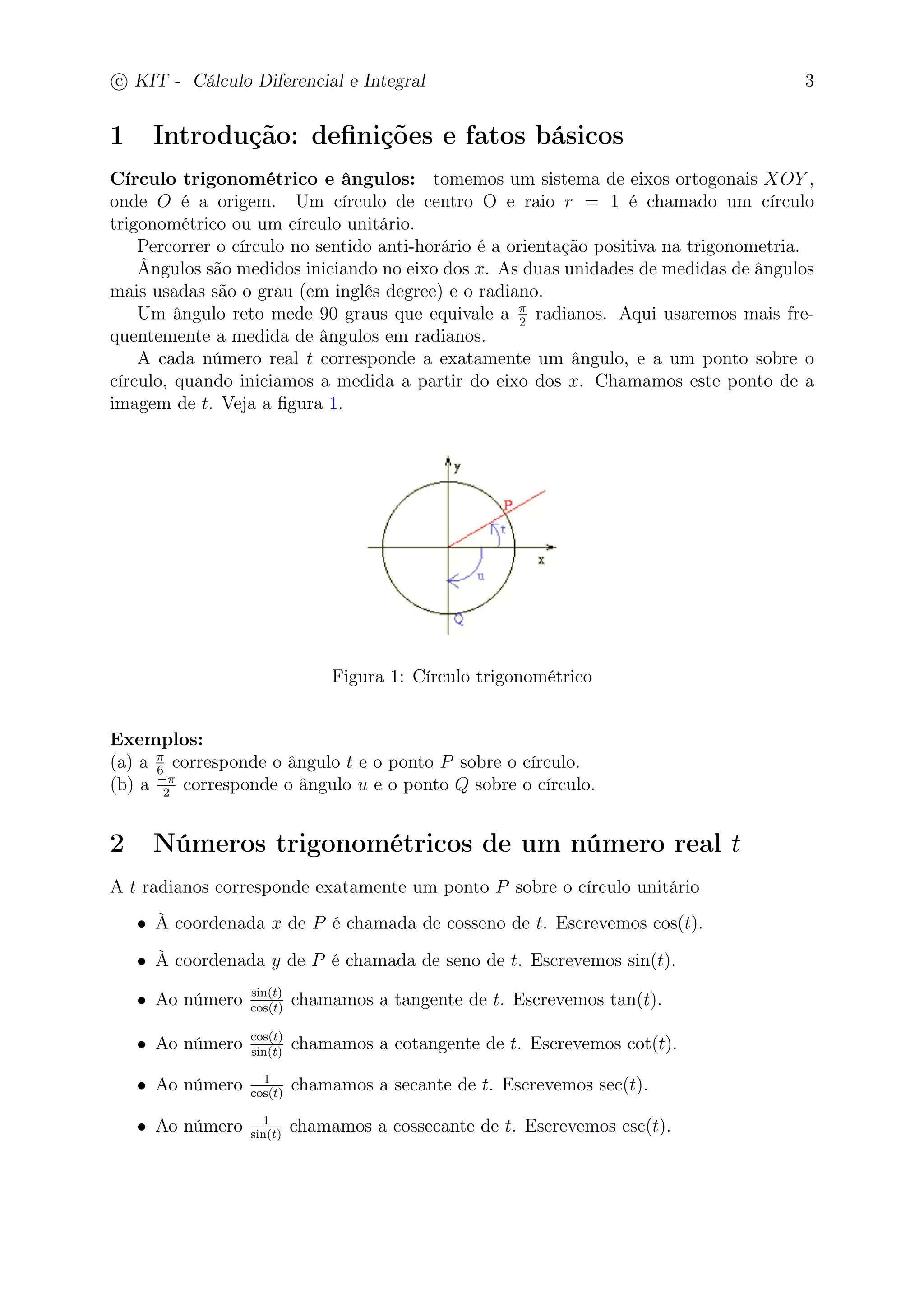 c
 
KIT - Cálculo Diferencial e Integral 3 
1 Introdução: definições e fatos básicos 
Círculo trigonométrico e ângulos: tomemos um sistema de eixos ortogonais XOY , 
onde O é a origem. Um círculo de centro O e raio r = 1 é chamado um círculo 
trigonométrico ou um círculo unitário. 
Percorrer o círculo no sentido anti-horário é a orientação positiva na trigonometria. 
Ângulos são medidos iniciando no eixo dos x. As duas unidades de medidas de ângulos 
mais usadas são o grau (em inglês degree) e o radiano. 
2 radianos. Aqui usaremos mais fre-quentemente 
Um ângulo reto mede 90 graus que equivale a  
a medida de ângulos em radianos. 
A cada número real t corresponde a exatamente um ângulo, e a um ponto sobre o 
círculo, quando iniciamos a medida a partir do eixo dos x. Chamamos este ponto de a 
imagem de t. Veja a figura 1. 
Figura 1: Círculo trigonométrico 
Exemplos: 
(a) a  
6 corresponde o ângulo t e o ponto P sobre o círculo. 
(b) a − 
2 corresponde o ângulo u e o ponto Q sobre o círculo. 
2 Números trigonométricos de um número real t 
A t radianos corresponde exatamente um ponto P sobre o círculo unitário 
• À coordenada x de P é chamada de cosseno de t. Escrevemos cos(t). 
• À coordenada y de P é chamada de seno de t. Escrevemos sin(t). 
• Ao número sin(t) 
cos(t) chamamos a tangente de t. Escrevemos tan(t). 
• Ao número cos(t) 
sin(t) chamamos a cotangente de t. Escrevemos cot(t). 
cos(t) chamamos a secante de t. Escrevemos sec(t). 
• Ao número 1 
• Ao número 1 
sin(t) chamamos a cossecante de t. Escrevemos csc(t). 
 