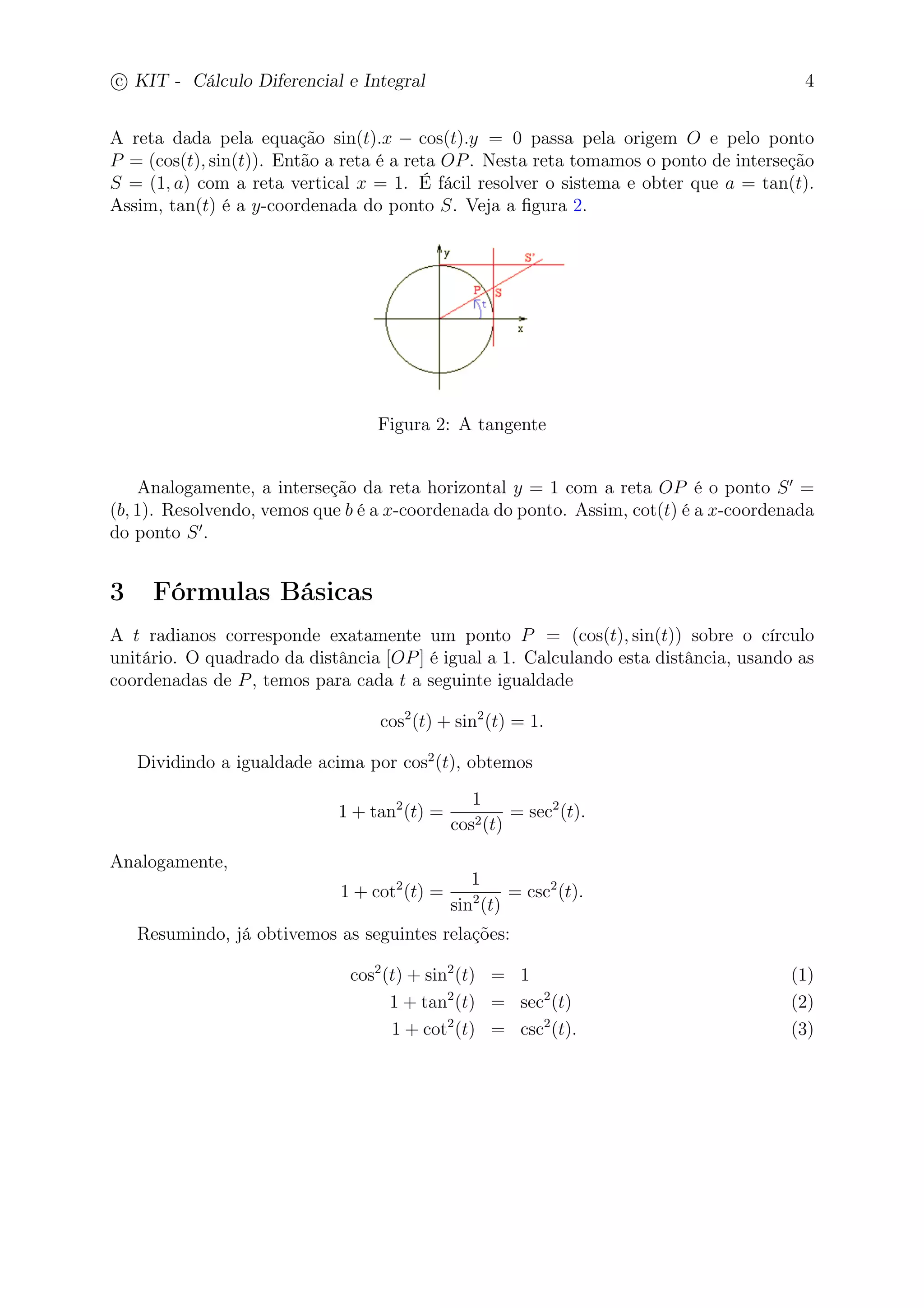 c
 
KIT - Cálculo Diferencial e Integral 4 
A reta dada pela equação sin(t).x − cos(t).y = 0 passa pela origem O e pelo ponto 
P = (cos(t), sin(t)). Então a reta é a reta OP. Nesta reta tomamos o ponto de interseção 
S = (1, a) com a reta vertical x = 1. É fácil resolver o sistema e obter que a = tan(t). 
Assim, tan(t) é a y-coordenada do ponto S. Veja a figura 2. 
Figura 2: A tangente 
Analogamente, a interseção da reta horizontal y = 1 com a reta OP é o ponto S′ = 
(b, 1). Resolvendo, vemos que b é a x-coordenada do ponto. Assim, cot(t) é a x-coordenada 
do ponto S′. 
3 Fórmulas Básicas 
A t radianos corresponde exatamente um ponto P = (cos(t), sin(t)) sobre o círculo 
unitário. O quadrado da distância [OP] é igual a 1. Calculando esta distância, usando as 
coordenadas de P, temos para cada t a seguinte igualdade 
cos2(t) + sin2(t) = 1. 
Dividindo a igualdade acima por cos2(t), obtemos 
1 + tan2(t) = 
1 
cos2(t) 
= sec2(t). 
Analogamente, 
1 + cot2(t) = 
1 
sin2(t) 
= csc2(t). 
Resumindo, já obtivemos as seguintes relações: 
cos2(t) + sin2(t) = 1 (1) 
1 + tan2(t) = sec2(t) (2) 
1 + cot2(t) = csc2(t). (3) 
 
