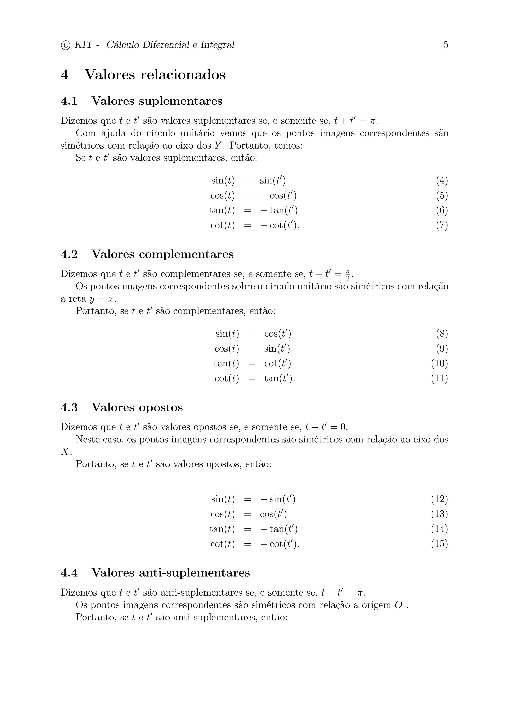 c
 
KIT - Cálculo Diferencial e Integral 5 
4 Valores relacionados 
4.1 Valores suplementares 
Dizemos que t e t′ são valores suplementares se, e somente se, t + t′ = . 
Com ajuda do círculo unitário vemos que os pontos imagens correspondentes são 
simétricos com relação ao eixo dos Y . Portanto, temos: 
Se t e t′ são valores suplementares, então: 
sin(t) = sin(t′) (4) 
cos(t) = −cos(t′) (5) 
tan(t) = −tan(t′) (6) 
cot(t) = −cot(t′). (7) 
4.2 Valores complementares 
Dizemos que t e t′ são complementares se, e somente se, t + t′ =  
2 . 
Os pontos imagens correspondentes sobre o círculo unitário são simétricos com relação 
a reta y = x. 
Portanto, se t e t′ são complementares, então: 
sin(t) = cos(t′) (8) 
cos(t) = sin(t′) (9) 
tan(t) = cot(t′) (10) 
cot(t) = tan(t′). (11) 
4.3 Valores opostos 
Dizemos que t e t′ são valores opostos se, e somente se, t + t′ = 0. 
Neste caso, os pontos imagens correspondentes são simétricos com relação ao eixo dos 
X. 
Portanto, se t e t′ são valores opostos, então: 
sin(t) = −sin(t′) (12) 
cos(t) = cos(t′) (13) 
tan(t) = −tan(t′) (14) 
cot(t) = −cot(t′). (15) 
4.4 Valores anti-suplementares 
Dizemos que t e t′ são anti-suplementares se, e somente se, t − t′ = . 
Os pontos imagens correspondentes são simétricos com relação a origem O . 
Portanto, se t e t′ são anti-suplementares, então: 
 