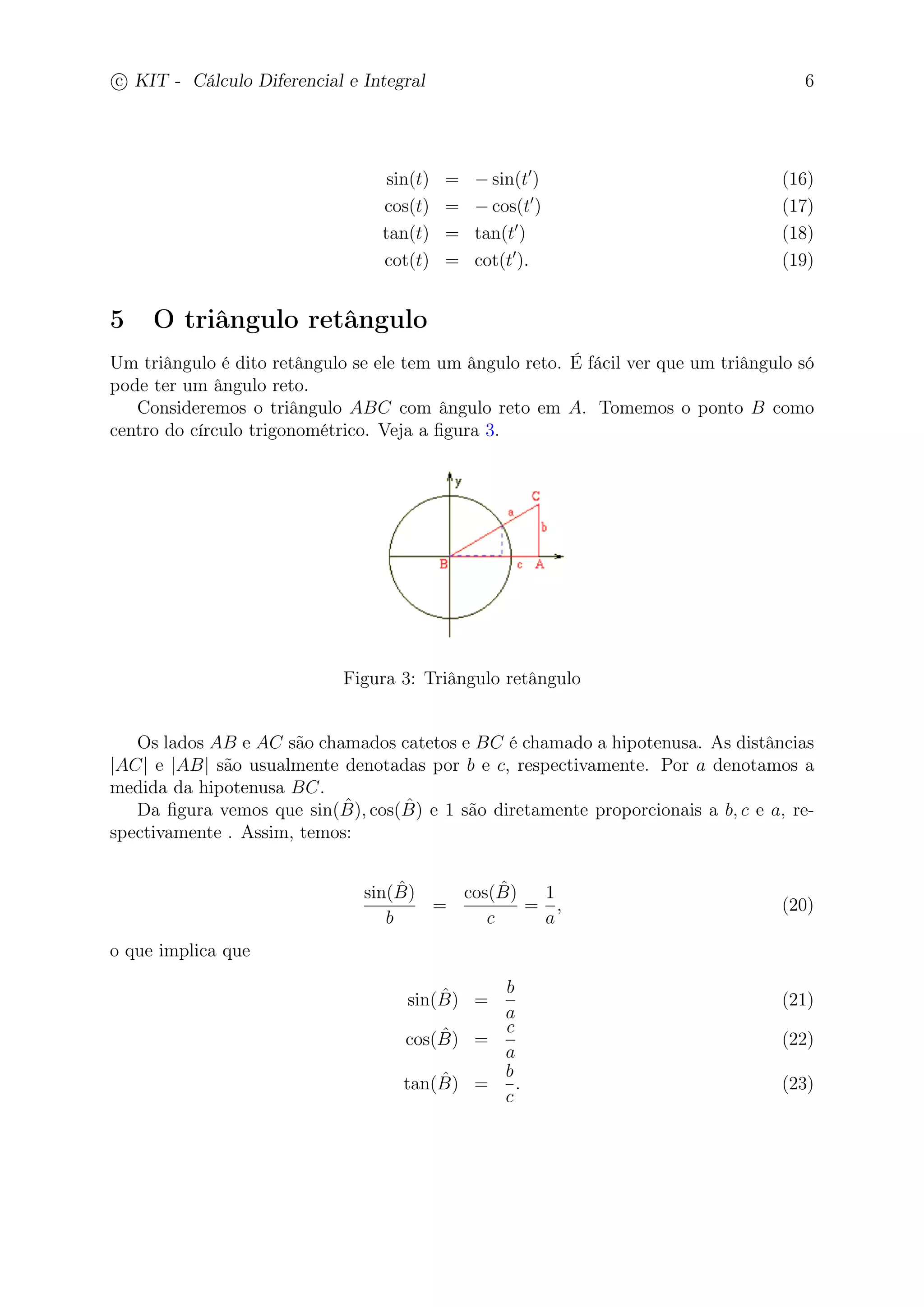 c
 
KIT - Cálculo Diferencial e Integral 6 
sin(t) = −sin(t′) (16) 
cos(t) = −cos(t′) (17) 
tan(t) = tan(t′) (18) 
cot(t) = cot(t′). (19) 
5 O triângulo retângulo 
Um triângulo é dito retângulo se ele tem um ângulo reto. É fácil ver que um triângulo só 
pode ter um ângulo reto. 
Consideremos o triângulo ABC com ângulo reto em A. Tomemos o ponto B como 
centro do círculo trigonométrico. Veja a figura 3. 
Figura 3: Triângulo retângulo 
Os lados AB e AC são chamados catetos e BC é chamado a hipotenusa. As distâncias 
|AC| e |AB| são usualmente denotadas por b e c, respectivamente. Por a denotamos a 
medida da hipotenusa BC. 
Da figura vemos que sin(ˆB 
), cos(ˆB 
) e 1 são diretamente proporcionais a b, c e a, re-spectivamente 
. Assim, temos: 
sin(ˆB 
) 
b 
= 
cos(ˆB 
) 
c 
= 
1 
a 
, (20) 
o que implica que 
sin(ˆB 
) = 
b 
a 
(21) 
cos(ˆB 
) = 
c 
a 
(22) 
tan(ˆB 
) = 
b 
c 
. (23) 
 