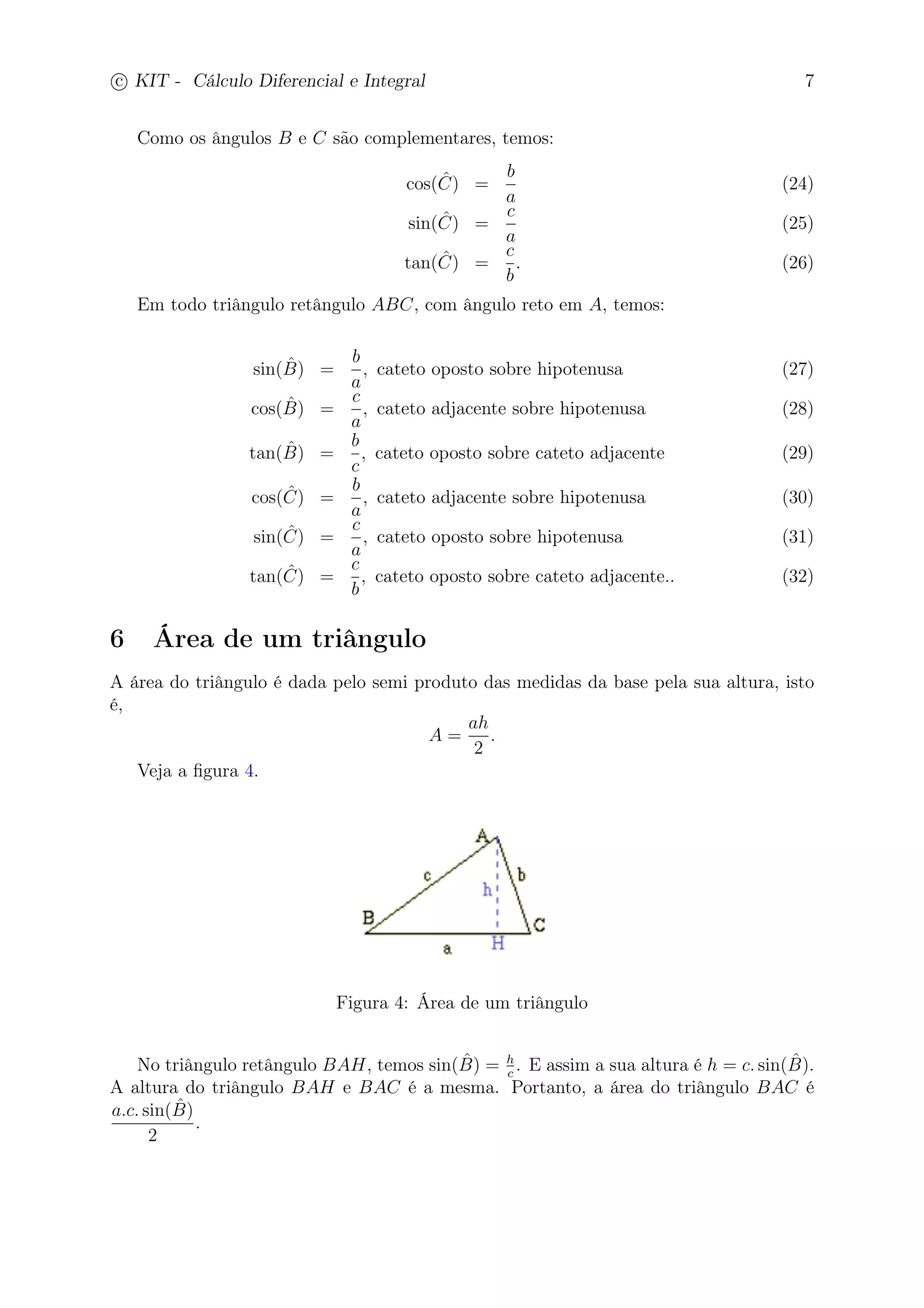 c
 
KIT - Cálculo Diferencial e Integral 7 
Como os ângulos B e C são complementares, temos: 
cos( ˆ C) = 
b 
a 
(24) 
sin( ˆ C) = 
c 
a 
(25) 
tan( ˆ C) = 
c 
b 
. (26) 
Em todo triângulo retângulo ABC, com ângulo reto em A, temos: 
sin(ˆB 
) = 
b 
a 
, cateto oposto sobre hipotenusa (27) 
cos(ˆB 
) = 
c 
a 
, cateto adjacente sobre hipotenusa (28) 
tan(ˆB 
) = 
b 
c 
, cateto oposto sobre cateto adjacente (29) 
cos( ˆ C) = 
b 
a 
, cateto adjacente sobre hipotenusa (30) 
sin( ˆ C) = 
c 
a 
, cateto oposto sobre hipotenusa (31) 
tan( ˆ C) = 
c 
b 
, cateto oposto sobre cateto adjacente.. (32) 
6 Área de um triângulo 
A área do triângulo é dada pelo semi produto das medidas da base pela sua altura, isto 
é, 
A = 
ah 
2 
. 
Veja a figura 4. 
Figura 4: Área de um triângulo 
c . E assim a sua altura é h = c. sin(ˆB 
No triângulo retângulo BAH, temos sin(ˆB 
) = h 
). 
A altura do triângulo BAH e BAC é a mesma. Portanto, a área do triângulo BAC é 
a.c. sin(ˆB 
) 
2 
. 
 