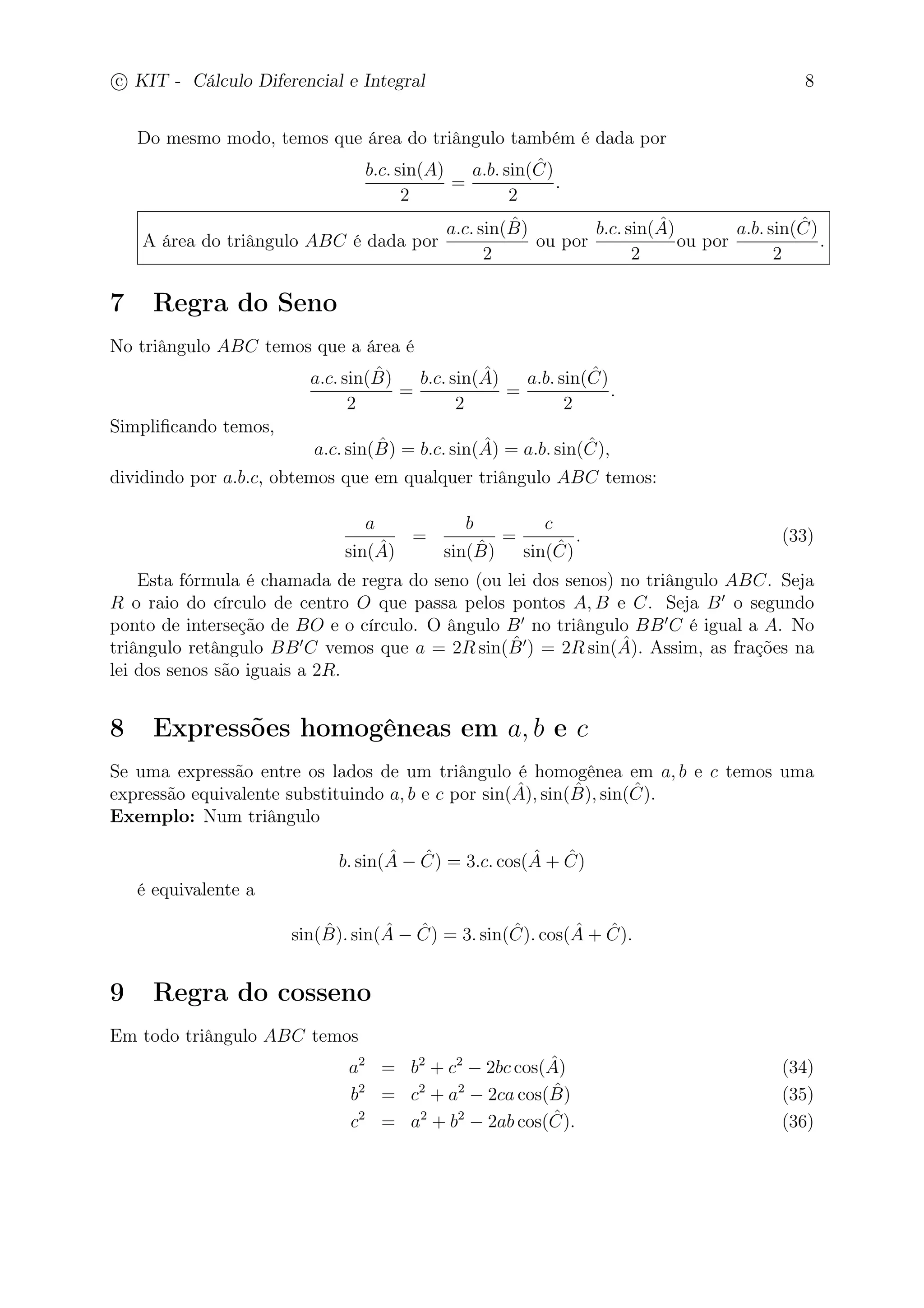c
 
KIT - Cálculo Diferencial e Integral 8 
Do mesmo modo, temos que área do triângulo também é dada por 
b.c. sin(A) 
2 
= 
a.b. sin( ˆ C) 
2 
. 
A área do triângulo ABC é dada por 
a.c. sin(ˆB 
) 
2 
ou por 
b.c. sin(Aˆ) 
2 
ou por 
a.b. sin( ˆ C) 
2 
. 
7 Regra do Seno 
No triângulo ABC temos que a área é 
a.c. sin(ˆB 
) 
2 
= 
b.c. sin(Aˆ) 
2 
= 
a.b. sin( ˆ C) 
2 
. 
Simplificando temos, 
a.c. sin(ˆB 
) = b.c. sin(Aˆ) = a.b. sin(Cˆ), 
dividindo por a.b.c, obtemos que em qualquer triângulo ABC temos: 
a 
sin(Aˆ) 
= 
b 
sin(ˆB 
) 
= 
c 
sin( ˆ C) 
. (33) 
Esta fórmula é chamada de regra do seno (ou lei dos senos) no triângulo ABC. Seja 
ˆB 
R o raio do círculo de centro O que passa pelos pontos A,B e C. Seja B′ o segundo 
ponto de interseção de BO e o círculo. O ângulo B′ no triângulo BB′C é igual a A. No 
triângulo retângulo BB′C vemos que a = 2Rsin(′) = 2Rsin(Aˆ). Assim, as frações na 
lei dos senos são iguais a 2R. 
8 Expressões homogêneas em a, b e c 
Se uma expressão entre os lados de um triângulo é homogênea em a, b e c temos uma 
expressão equivalente substituindo a, b e c por sin( ˆ A), sin(ˆB 
), sin( ˆ C). 
Exemplo: Num triângulo 
b. sin(Aˆ − Cˆ) = 3.c. cos(Aˆ + Cˆ) 
é equivalente a 
sin(ˆB 
). sin(Aˆ − Cˆ) = 3. sin(Cˆ). cos(Aˆ + Cˆ). 
9 Regra do cosseno 
Em todo triângulo ABC temos 
a2 = b2 + c2 − 2bc cos(Aˆ) (34) 
b2 = c2 + a2 − 2ca cos(ˆB 
) (35) 
c2 = a2 + b2 − 2ab cos( ˆ C). (36) 
 