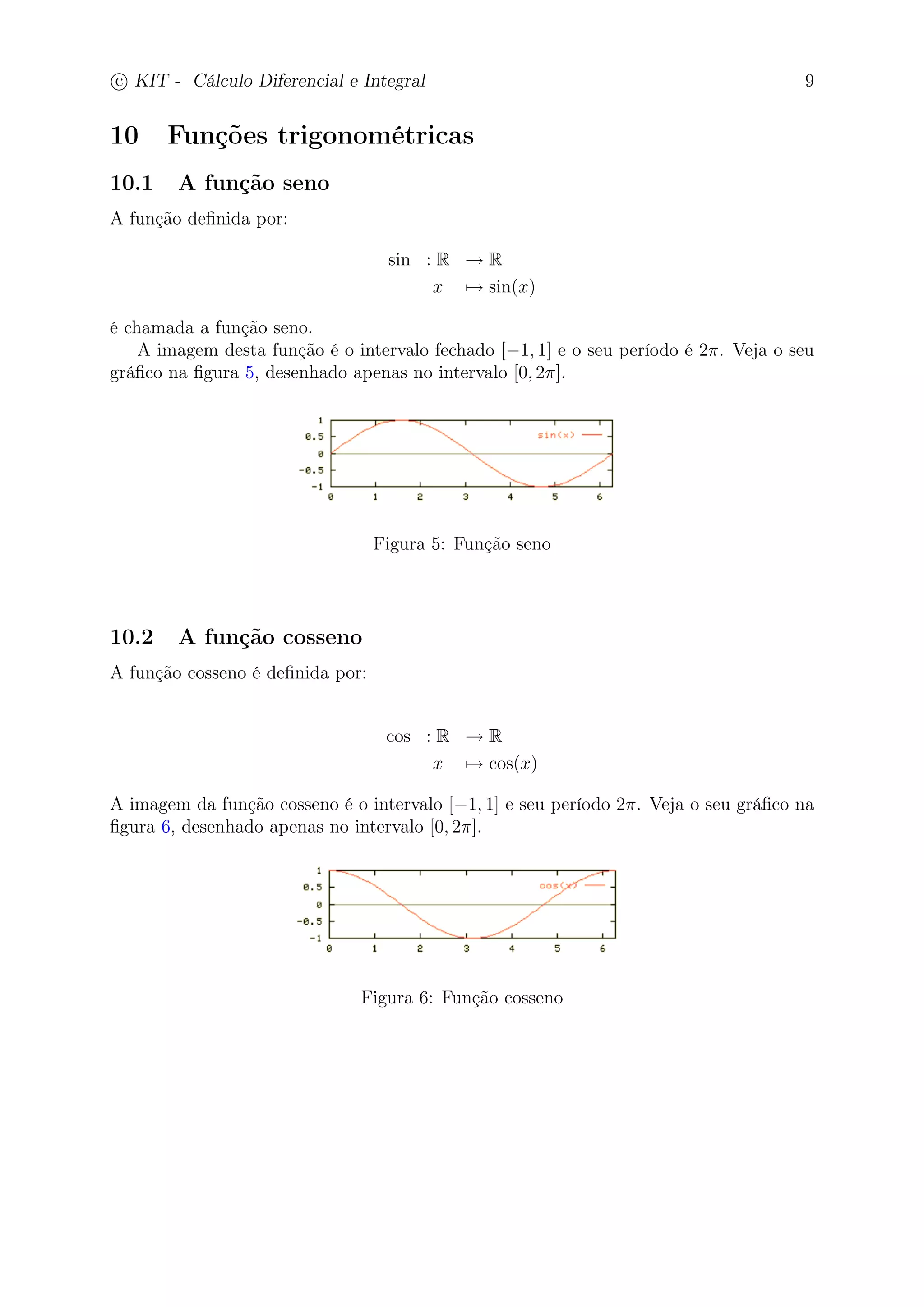 c
 
KIT - Cálculo Diferencial e Integral 9 
10 Funções trigonométricas 
10.1 A função seno 
A função definida por: 
sin : R → R 
x7→ sin(x) 
é chamada a função seno. 
A imagem desta função é o intervalo fechado [−1, 1] e o seu período é 2. Veja o seu 
gráfico na figura 5, desenhado apenas no intervalo [0, 2]. 
Figura 5: Função seno 
10.2 A função cosseno 
A função cosseno é definida por: 
cos : R → R 
x7→ cos(x) 
A imagem da função cosseno é o intervalo [−1, 1] e seu período 2. Veja o seu gráfico na 
figura 6, desenhado apenas no intervalo [0, 2]. 
Figura 6: Função cosseno 
 