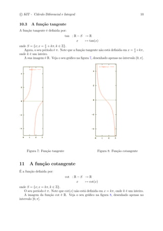 c
 
KIT - Cálculo Diferencial e Integral 10 
10.3 A função tangente 
A função tangente é definida por: 
tan : R − S → R 
x7→ tan(x) 
onde S = {x; x =  
2 + k, k ∈ Z}. 
Agora, o seu período é . Note que a função tangente não está definida em x =  
2 +k, 
onde k é um inteiro. 
A sua imagem é R. Veja o seu gráfico na figura 7, desenhado apenas no intervalo [0, ]. 
Figura 7: Função tangente Figura 8: Função cotangente 
11 A função cotangente 
É a função definida por: 
cot : R − S → R 
x7→ cot(x) 
onde S = {x; x = k, k ∈ Z}. 
O seu período é . Note que cot(x) não está definida em x = k, onde k é um inteiro. 
A imagem da função cot é R. Veja o seu gráfico na figura 8, desenhado apenas no 
intervalo [0, ]. 
 