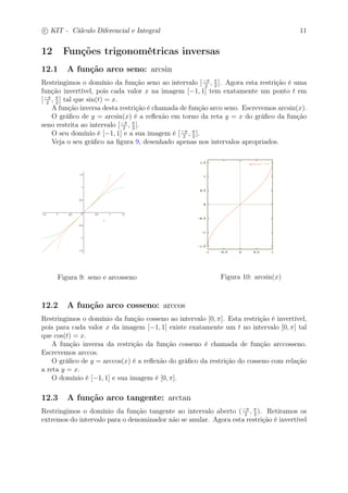 c
 
KIT - Cálculo Diferencial e Integral 11 
12 Funções trigonométricas inversas 
12.1 A função arco seno: arcsin 
Restringimos o domínio da função seno ao intervalo [− 
2 ,  
2 ]. Agora esta restrição é uma 
função invertível, pois cada valor x na imagem [−1, 1] tem exatamente um ponto t em 
[− 
2 ,  
2 ] tal que sin(t) = x. 
A função inversa desta restrição é chamada de função arco seno. Escrevemos arcsin(x). 
O gráfico de y = arcsin(x) é a reflexão em torno da reta y = x do gráfico da função 
seno restrita ao intervalo [− 
2 ,  
2 ]. 
O seu domínio é [−1, 1] e a sua imagem é [− 
2 ,  
2 ]. 
Veja o seu gráfico na figura 9, desenhado apenas nos intervalos apropriados. 
Figura 9: seno e arcosseno Figura 10: arcsin(x) 
12.2 A função arco cosseno: arccos 
Restringimos o domínio da função cosseno ao intervalo [0, ]. Esta restrição é invertível, 
pois para cada valor x da imagem [−1, 1] existe exatamente um t no intervalo [0, ] tal 
que cos(t) = x. 
A função inversa da restrição da função cosseno é chamada de função arccosseno. 
Escrevemos arccos. 
O gráfico de y = arccos(x) é a reflexão do gráfico da restrição do cosseno com relação 
a reta y = x. 
O domínio é [−1, 1] e sua imagem é [0, ]. 
12.3 A função arco tangente: arctan 
Restringimos o domínio da função tangente ao intervalo aberto (− 
2 ,  
2 ). Retiramos os 
extremos do intervalo para o denominador não se anular. Agora esta restrição é invertível 
 