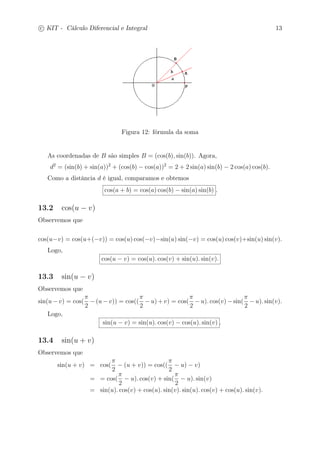 c
 
KIT - Cálculo Diferencial e Integral 13 
Figura 12: fórmula da soma 
As coordenadas de B são simples B = (cos(b), sin(b)). Agora, 
d2 = (sin(b) + sin(a))2 + (cos(b) − cos(a))2 = 2 + 2 sin(a) sin(b) − 2 cos(a) cos(b). 
Como a distância d é igual, comparamos e obtemos 
cos(a + b) = cos(a) cos(b) − sin(a) sin(b) . 
13.2 cos(u − v) 
Observemos que 
cos(u−v) = cos(u+(−v)) = cos(u) cos(−v)−sin(u) sin(−v) = cos(u) cos(v)+sin(u) sin(v). 
Logo, 
cos(u − v) = cos(u). cos(v) + sin(u). sin(v). 
13.3 sin(u − v) 
Observemos que 
sin(u−v) = cos( 
 
2 
−(u−v)) = cos(( 
 
2 
−u)+v) = cos( 
 
2 
−u). cos(v)−sin( 
 
2 
−u). sin(v). 
Logo, 
sin(u − v) = sin(u). cos(v) − cos(u). sin(v) . 
13.4 sin(u + v) 
Observemos que 
sin(u + v) = cos( 
 
2 
− (u + v)) = cos(( 
 
2 
− u) − v) 
= = cos( 
 
2 
− u). cos(v) + sin( 
 
2 
− u). sin(v) 
= sin(u). cos(v) + cos(u). sin(v). sin(u). cos(v) + cos(u). sin(v). 
 