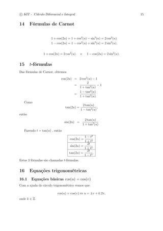 c
 
KIT - Cálculo Diferencial e Integral 15 
14 Fórmulas de Carnot 
1 + cos(2u) = 1 + cos2(u) − sin2(u) = 2 cos2(u) 
1 − cos(2u) = 1 − cos2(u) + sin2(u) = 2 sin2(u). 
1 + cos(2u) = 2 cos2(u) e 1 − cos(2u) = 2 sin2(u). 
15 t-fórmulas 
Das fórmulas de Carnot, obtemos 
cos(2u) = 2 cos2(u) − 1 
= 
2 
1 + tan2(u) 
− 1 
= 
1 − tan2(u) 
1 + tan2(u) 
Como 
tan(2u) = 
2 tan(u) 
1 − tan2(u) 
, 
então 
sin(2u) = 
2 tan(u) 
1 + tan2(u) 
Fazendo t = tan(u) , então 
cos(2u) = 
1 − t2 
1 + t2 
sin(2u) = 
2t 
1 + t2 
tan(2u) = 
2t 
1 − t2 . 
Estas 3 fórmulas são chamadas t-fórmulas. 
16 Equações trigonométricas 
16.1 Equações básicas cos(u) = cos(v) 
Com a ajuda do círculo trigonométrico vemos que: 
cos(u) = cos(v) ⇔ u = ±v + k.2, 
onde k ∈ Z. 
 