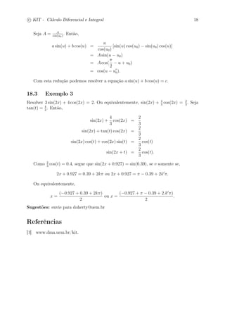 c
 
KIT - Cálculo Diferencial e Integral 18 
Seja A = A 
cos(u0) . Então, 
a sin(u) + b cos(u) = 
a 
cos(u0) 
[sin(u) cos(u0) − sin(u0) cos(u)] 
= Asin(u − u0) 
= Acos( 
 
2 
− u + u0) 
= cos(u − u′ 
0). 
Com esta redução podemos resolver a equação a sin(u) + b cos(u) = c. 
18.3 Exemplo 3 
Resolver 3 sin(2x) + 4 cos(2x) = 2. Ou equivalentemente, sin(2x) + 4 
3 cos(2x) = 2 
3 . Seja 
3 . Então, 
tan(t) = 4 
sin(2x) + 
4 
3 
cos(2x) = 
2 
3 
sin(2x) + tan(t) cos(2x) = 
2 
3 
sin(2x) cos(t) + cos(2x) sin(t) = 
2 
3 
cos(t) 
sin(2x + t) = 
2 
3 
cos(t). 
Como 2 
3 cos(t) = 0.4, segue que sin(2x + 0.927) = sin(0.39), se e somente se, 
2x + 0.927 = 0.39 + 2k ou 2x + 0.927 =  − 0.39 + 2k′. 
Ou equivalentemente, 
x = 
(−0.927 + 0.39 + 2k) 
2 
ou x = 
(−0.927 +  − 0.39 + 2.k′) 
2 
. 
Sugestões: envie para doherty@uem.br 
Referências 
[1] www.dma.uem.br/kit. 
