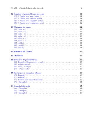 c
 
KIT - Cálculo Diferencial e Integral 2 
12 Funções trigonométricas inversas 11 
12.1 A função arco seno: arcsin . . . . . . . . . . . . . . . . . . . . . . . . . . . 11 
12.2 A função arco cosseno: arccos . . . . . . . . . . . . . . . . . . . . . . . . . 11 
12.3 A função arco tangente: arctan . . . . . . . . . . . . . . . . . . . . . . . . 11 
12.4 A função arco cotangente: accot . . . . . . . . . . . . . . . . . . . . . . . . 12 
13 Fórmulas de soma 12 
13.1 cos(u + v) . . . . . . . . . . . . . . . . . . . . . . . . . . . . . . . . . . . . 12 
13.2 cos(u − v) . . . . . . . . . . . . . . . . . . . . . . . . . . . . . . . . . . . . 13 
13.3 sin(u − v) . . . . . . . . . . . . . . . . . . . . . . . . . . . . . . . . . . . . 13 
13.4 sin(u + v) . . . . . . . . . . . . . . . . . . . . . . . . . . . . . . . . . . . . 13 
13.5 tan(u + v) . . . . . . . . . . . . . . . . . . . . . . . . . . . . . . . . . . . . 14 
13.6 tan(u − v) . . . . . . . . . . . . . . . . . . . . . . . . . . . . . . . . . . . . 14 
13.7 sin(2u) . . . . . . . . . . . . . . . . . . . . . . . . . . . . . . . . . . . . . . 14 
13.8 cos(2u) . . . . . . . . . . . . . . . . . . . . . . . . . . . . . . . . . . . . . . 14 
13.9 tan(2u) . . . . . . . . . . . . . . . . . . . . . . . . . . . . . . . . . . . . . . 14 
14 Fórmulas de Carnot 15 
15 t-fórmulas 15 
16 Equações trigonométricas 15 
16.1 Equações básicas cos(u) = cos(v) . . . . . . . . . . . . . . . . . . . . . . . 15 
16.2 sin(u) = sin(v) . . . . . . . . . . . . . . . . . . . . . . . . . . . . . . . . . . 16 
16.3 tan(u) = tan(v) . . . . . . . . . . . . . . . . . . . . . . . . . . . . . . . . . 16 
16.4 cot(u) =cot(v) . . . . . . . . . . . . . . . . . . . . . . . . . . . . . . . . . 16 
17 Reduzindo a equações básicas 16 
17.1 Exemplo 1 . . . . . . . . . . . . . . . . . . . . . . . . . . . . . . . . . . . . 16 
17.2 Exemplo 2 . . . . . . . . . . . . . . . . . . . . . . . . . . . . . . . . . . . . 16 
17.3 Usando uma variável adicional . . . . . . . . . . . . . . . . . . . . . . . . . 17 
17.4 Exemplo 3 . . . . . . . . . . . . . . . . . . . . . . . . . . . . . . . . . . . 17 
18 Usando fatoração 17 
18.1 Exemplo 1 . . . . . . . . . . . . . . . . . . . . . . . . . . . . . . . . . . . 17 
18.2 Exemplo 2 . . . . . . . . . . . . . . . . . . . . . . . . . . . . . . . . . . . 17 
18.3 Exemplo 3 . . . . . . . . . . . . . . . . . . . . . . . . . . . . . . . . . . . 18 
 