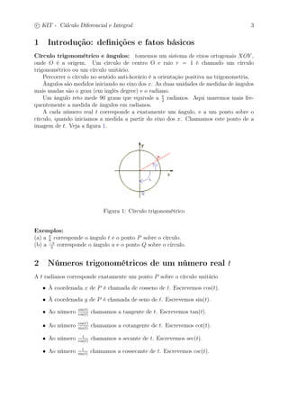 c
 
KIT - Cálculo Diferencial e Integral 3 
1 Introdução: definições e fatos básicos 
Círculo trigonométrico e ângulos: tomemos um sistema de eixos ortogonais XOY , 
onde O é a origem. Um círculo de centro O e raio r = 1 é chamado um círculo 
trigonométrico ou um círculo unitário. 
Percorrer o círculo no sentido anti-horário é a orientação positiva na trigonometria. 
Ângulos são medidos iniciando no eixo dos x. As duas unidades de medidas de ângulos 
mais usadas são o grau (em inglês degree) e o radiano. 
2 radianos. Aqui usaremos mais fre-quentemente 
Um ângulo reto mede 90 graus que equivale a  
a medida de ângulos em radianos. 
A cada número real t corresponde a exatamente um ângulo, e a um ponto sobre o 
círculo, quando iniciamos a medida a partir do eixo dos x. Chamamos este ponto de a 
imagem de t. Veja a figura 1. 
Figura 1: Círculo trigonométrico 
Exemplos: 
(a) a  
6 corresponde o ângulo t e o ponto P sobre o círculo. 
(b) a − 
2 corresponde o ângulo u e o ponto Q sobre o círculo. 
2 Números trigonométricos de um número real t 
A t radianos corresponde exatamente um ponto P sobre o círculo unitário 
• À coordenada x de P é chamada de cosseno de t. Escrevemos cos(t). 
• À coordenada y de P é chamada de seno de t. Escrevemos sin(t). 
• Ao número sin(t) 
cos(t) chamamos a tangente de t. Escrevemos tan(t). 
• Ao número cos(t) 
sin(t) chamamos a cotangente de t. Escrevemos cot(t). 
cos(t) chamamos a secante de t. Escrevemos sec(t). 
• Ao número 1 
• Ao número 1 
sin(t) chamamos a cossecante de t. Escrevemos csc(t). 
 