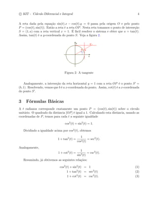 c
 
KIT - Cálculo Diferencial e Integral 4 
A reta dada pela equação sin(t).x − cos(t).y = 0 passa pela origem O e pelo ponto 
P = (cos(t), sin(t)). Então a reta é a reta OP. Nesta reta tomamos o ponto de interseção 
S = (1, a) com a reta vertical x = 1. É fácil resolver o sistema e obter que a = tan(t). 
Assim, tan(t) é a y-coordenada do ponto S. Veja a figura 2. 
Figura 2: A tangente 
Analogamente, a interseção da reta horizontal y = 1 com a reta OP é o ponto S′ = 
(b, 1). Resolvendo, vemos que b é a x-coordenada do ponto. Assim, cot(t) é a x-coordenada 
do ponto S′. 
3 Fórmulas Básicas 
A t radianos corresponde exatamente um ponto P = (cos(t), sin(t)) sobre o círculo 
unitário. O quadrado da distância [OP] é igual a 1. Calculando esta distância, usando as 
coordenadas de P, temos para cada t a seguinte igualdade 
cos2(t) + sin2(t) = 1. 
Dividindo a igualdade acima por cos2(t), obtemos 
1 + tan2(t) = 
1 
cos2(t) 
= sec2(t). 
Analogamente, 
1 + cot2(t) = 
1 
sin2(t) 
= csc2(t). 
Resumindo, já obtivemos as seguintes relações: 
cos2(t) + sin2(t) = 1 (1) 
1 + tan2(t) = sec2(t) (2) 
1 + cot2(t) = csc2(t). (3) 
 