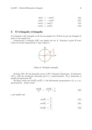 c
 
KIT - Cálculo Diferencial e Integral 6 
sin(t) = −sin(t′) (16) 
cos(t) = −cos(t′) (17) 
tan(t) = tan(t′) (18) 
cot(t) = cot(t′). (19) 
5 O triângulo retângulo 
Um triângulo é dito retângulo se ele tem um ângulo reto. É fácil ver que um triângulo só 
pode ter um ângulo reto. 
Consideremos o triângulo ABC com ângulo reto em A. Tomemos o ponto B como 
centro do círculo trigonométrico. Veja a figura 3. 
Figura 3: Triângulo retângulo 
Os lados AB e AC são chamados catetos e BC é chamado a hipotenusa. As distâncias 
|AC| e |AB| são usualmente denotadas por b e c, respectivamente. Por a denotamos a 
medida da hipotenusa BC. 
Da figura vemos que sin(ˆB 
), cos(ˆB 
) e 1 são diretamente proporcionais a b, c e a, re-spectivamente 
. Assim, temos: 
sin(ˆB 
) 
b 
= 
cos(ˆB 
) 
c 
= 
1 
a 
, (20) 
o que implica que 
sin(ˆB 
) = 
b 
a 
(21) 
cos(ˆB 
) = 
c 
a 
(22) 
tan(ˆB 
) = 
b 
c 
. (23) 
 