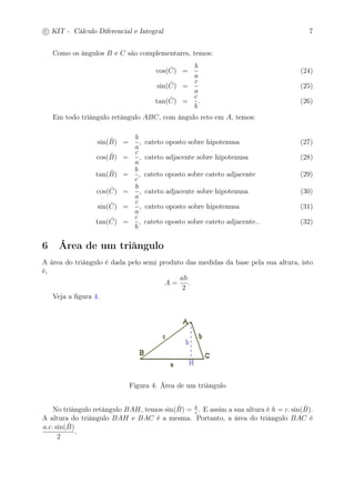 c
 
KIT - Cálculo Diferencial e Integral 7 
Como os ângulos B e C são complementares, temos: 
cos( ˆ C) = 
b 
a 
(24) 
sin( ˆ C) = 
c 
a 
(25) 
tan( ˆ C) = 
c 
b 
. (26) 
Em todo triângulo retângulo ABC, com ângulo reto em A, temos: 
sin(ˆB 
) = 
b 
a 
, cateto oposto sobre hipotenusa (27) 
cos(ˆB 
) = 
c 
a 
, cateto adjacente sobre hipotenusa (28) 
tan(ˆB 
) = 
b 
c 
, cateto oposto sobre cateto adjacente (29) 
cos( ˆ C) = 
b 
a 
, cateto adjacente sobre hipotenusa (30) 
sin( ˆ C) = 
c 
a 
, cateto oposto sobre hipotenusa (31) 
tan( ˆ C) = 
c 
b 
, cateto oposto sobre cateto adjacente.. (32) 
6 Área de um triângulo 
A área do triângulo é dada pelo semi produto das medidas da base pela sua altura, isto 
é, 
A = 
ah 
2 
. 
Veja a figura 4. 
Figura 4: Área de um triângulo 
c . E assim a sua altura é h = c. sin(ˆB 
No triângulo retângulo BAH, temos sin(ˆB 
) = h 
). 
A altura do triângulo BAH e BAC é a mesma. Portanto, a área do triângulo BAC é 
a.c. sin(ˆB 
) 
2 
. 
 