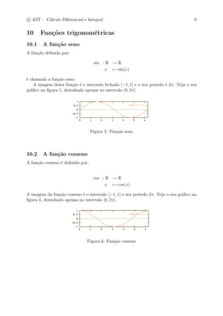 c
 
KIT - Cálculo Diferencial e Integral 9 
10 Funções trigonométricas 
10.1 A função seno 
A função definida por: 
sin : R → R 
x7→ sin(x) 
é chamada a função seno. 
A imagem desta função é o intervalo fechado [−1, 1] e o seu período é 2. Veja o seu 
gráfico na figura 5, desenhado apenas no intervalo [0, 2]. 
Figura 5: Função seno 
10.2 A função cosseno 
A função cosseno é definida por: 
cos : R → R 
x7→ cos(x) 
A imagem da função cosseno é o intervalo [−1, 1] e seu período 2. Veja o seu gráfico na 
figura 6, desenhado apenas no intervalo [0, 2]. 
Figura 6: Função cosseno 
 