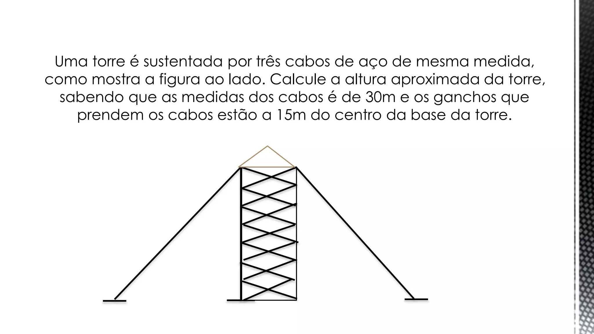 Uma torre é sustentada por três cabos de aço de mesma medida,
como mostra a figura ao lado. Calcule a altura aproximada da torre,
sabendo que as medidas dos cabos é de 30m e os ganchos que
prendem os cabos estão a 15m do centro da base da torre.
Trigonometria
 