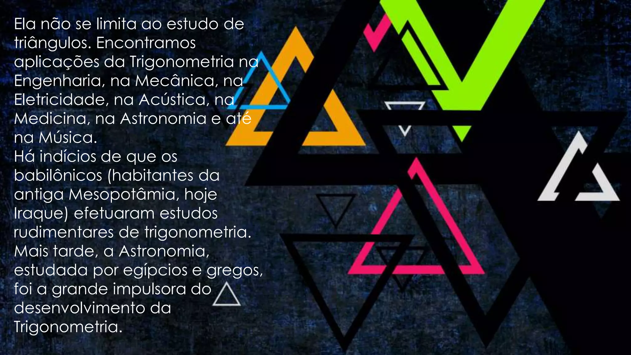 Ela não se limita ao estudo de
triângulos. Encontramos
aplicações da Trigonometria na
Engenharia, na Mecânica, na
Eletricidade, na Acústica, na
Medicina, na Astronomia e até
na Música.
Há indícios de que os
babilônicos (habitantes da
antiga Mesopotâmia, hoje
Iraque) efetuaram estudos
rudimentares de trigonometria.
Mais tarde, a Astronomia,
estudada por egípcios e gregos,
foi a grande impulsora do
desenvolvimento da
Trigonometria.
 
