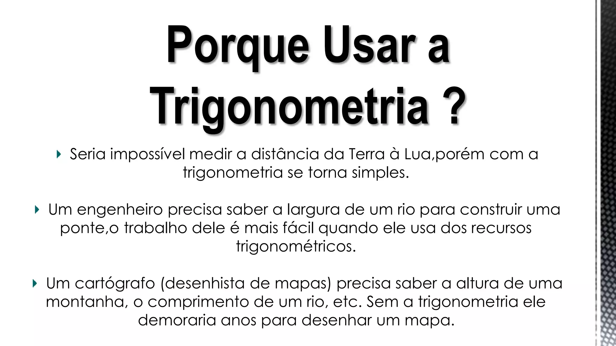 Porque Usar a
Trigonometria ?
Seria impossível medir a distância da Terra à Lua,porém com a
trigonometria se torna simples.
Um engenheiro precisa saber a largura de um rio para construir uma
ponte,o trabalho dele é mais fácil quando ele usa dos recursos
trigonométricos.
Um cartógrafo (desenhista de mapas) precisa saber a altura de uma
montanha, o comprimento de um rio, etc. Sem a trigonometria ele
demoraria anos para desenhar um mapa.
 