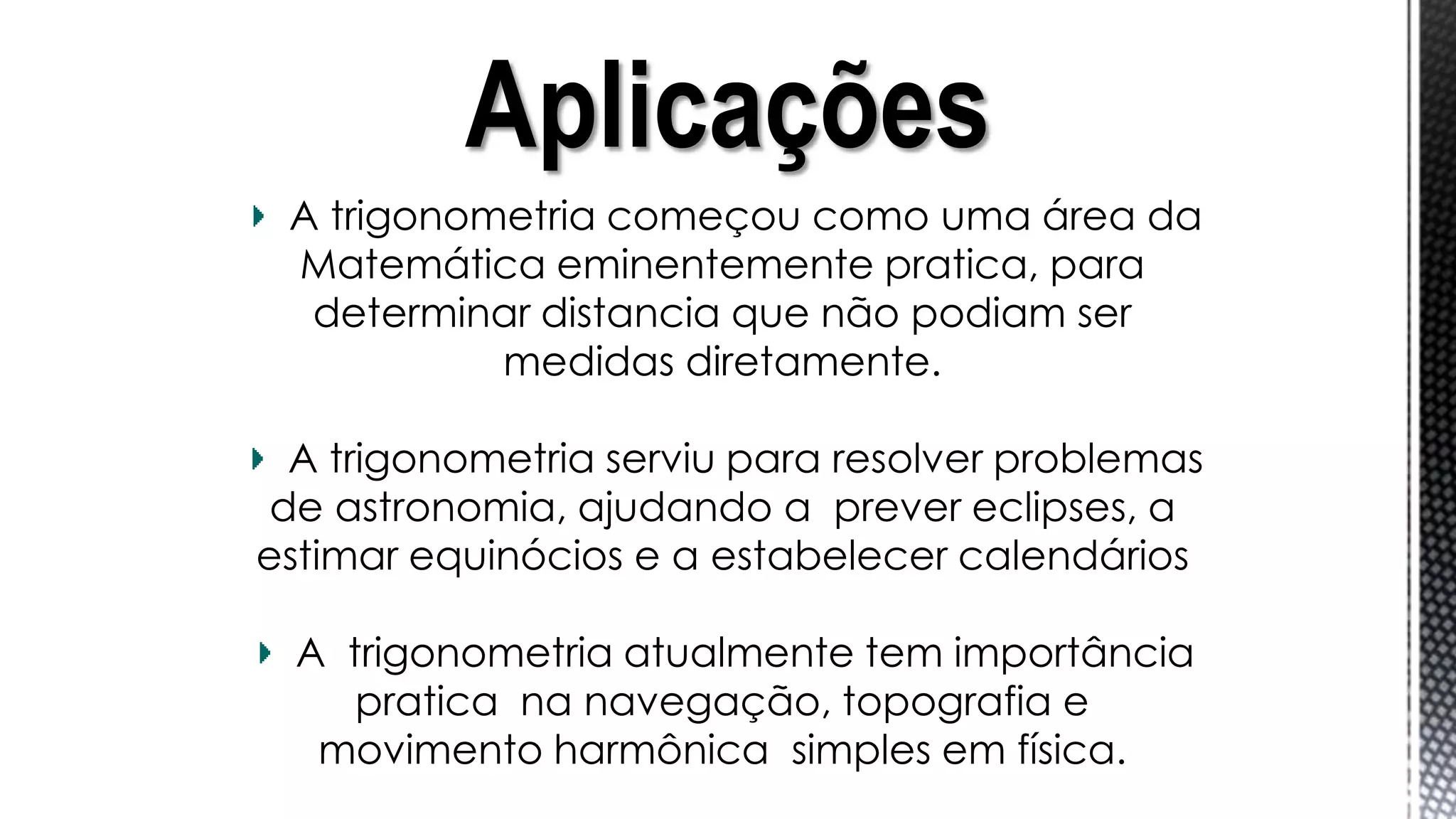 A trigonometria começou como uma área da
Matemática eminentemente pratica, para
determinar distancia que não podiam ser
medidas diretamente.
A trigonometria serviu para resolver problemas
de astronomia, ajudando a prever eclipses, a
estimar equinócios e a estabelecer calendários
A trigonometria atualmente tem importância
pratica na navegação, topografia e
movimento harmônica simples em física.
Aplicações
 
