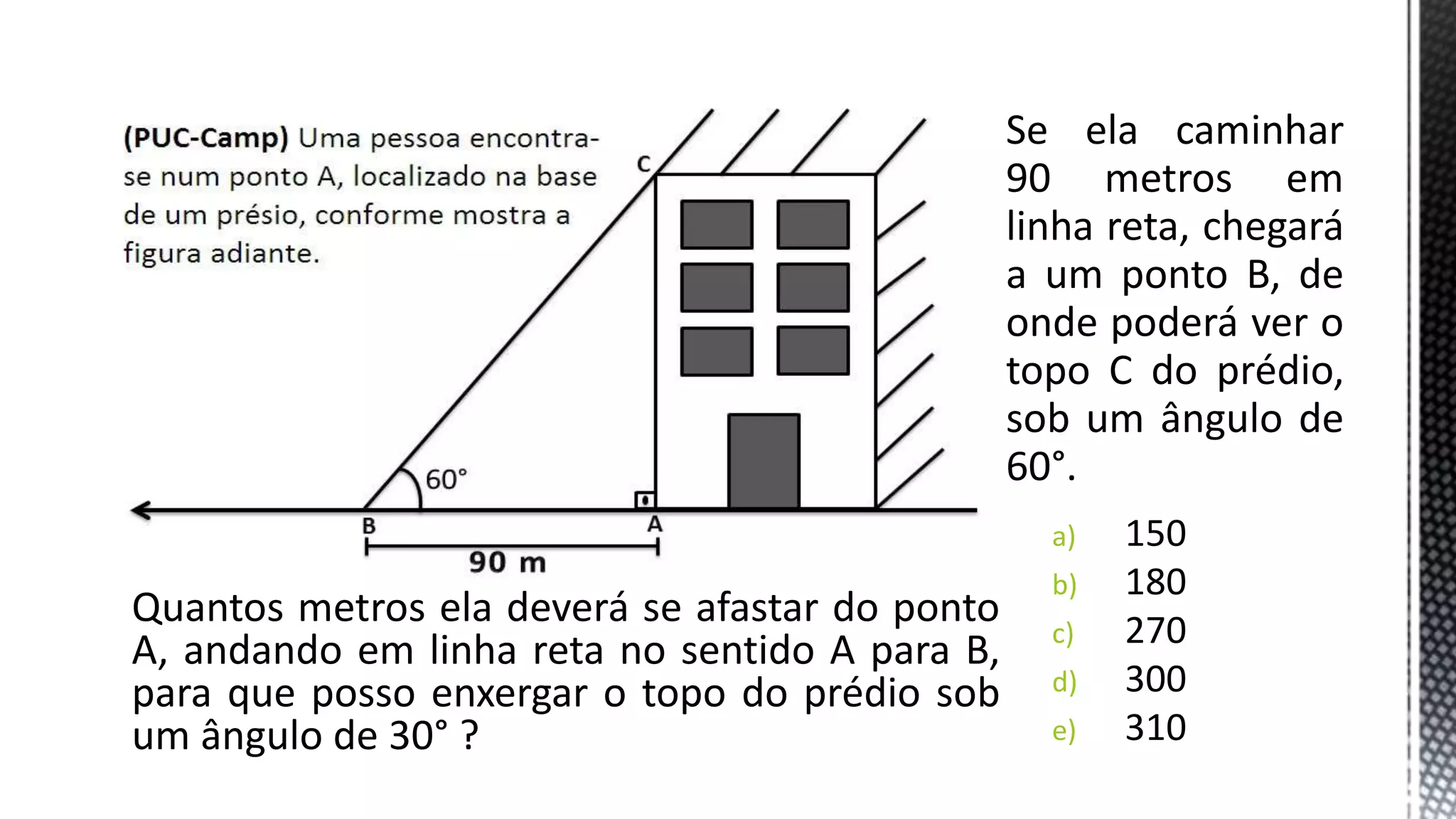 Trigonometria
Se ela caminhar
90 metros em
linha reta, chegará
a um ponto B, de
onde poderá ver o
topo C do prédio,
sob um ângulo de
60°.
Quantos metros ela deverá se afastar do ponto
A, andando em linha reta no sentido A para B,
para que posso enxergar o topo do prédio sob
um ângulo de 30° ?
a) 150
b) 180
c) 270
d) 300
e) 310
 