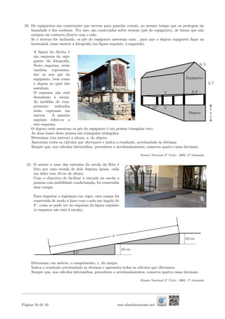 23. Os espigueiros s˜ao constru¸c˜oes que servem para guardar cereais, ao mesmo tempo que os protegem da
humidade e dos roedores. Por isso, s˜ao constru´ıdos sobre estacas (p´es do espigueiro), de forma que n˜ao
estejam em contacto directo com o solo.
Se o terreno for inclinado, os p´es do espigueiro assentam num , para que o degrau espigueiro ﬁque na
horizontal, como mostra a fotograﬁa (na ﬁgura seguinte, `a esquerda).
A ﬁgura da direita ´e
um esquema do espi-
gueiro da fotograﬁa.
Neste esquema, est˜ao
tamb´em representa-
dos os seis p´es do
espigueiro, bem como
o degrau no qual eles
assentam.
O esquema n˜ao est´a
desenhado `a escala.
As medidas de com-
primento indicadas
est˜ao expressas em
metros. A quest˜ao
seguinte refere-se a
este esquema.
aDegrau
Espigueiro
0, 5
3, 7
0, 85
517◦
O degrau onde assentam os p´es do espigueiro ´e um prisma triangular reto.
As duas bases deste prisma s˜ao triˆangulos retˆangulos.
Determina (em metros) a altura, a, do degrau.
Apresenta todos os c´alculos que efectuares e indica o resultado, arredondado `as d´ecimas.
Sempre que, nos c´alculos interm´edios, procederes a arredondamentos, conserva quatro casas decimais.
Exame Nacional 3o Ciclo - 2005, 2a chamada
24. O acesso a uma das entradas da escola da Rita ´e
feito por uma escada de dois degraus iguais, cada
um deles com 10 cm de altura.
Com o objectivo de facilitar a entrada na escola a
pessoas com mobilidade condicionada, foi constru´ıda
uma rampa.
Para respeitar a legisla¸c˜ao em vigor, esta rampa foi
constru´ıda de modo a fazer com o solo um ˆangulo de
3◦
, como se pode ver no esquema da ﬁgura seguinte
(o esquema n˜ao est´a `a escala).
10 cm
10 cm
c
3◦
Determina, em metros, o comprimento, c, da rampa.
Indica o resultado arredondado `as d´ecimas e apresenta todos os c´alculos que efectuares.
Sempre que, nos c´alculos interm´edios, procederes a arredondamentos, conserva quatro casas decimais.
Exame Nacional 3o Ciclo - 2005, 1a chamada
P´agina 10 de 10 mat.absolutamente.net
 