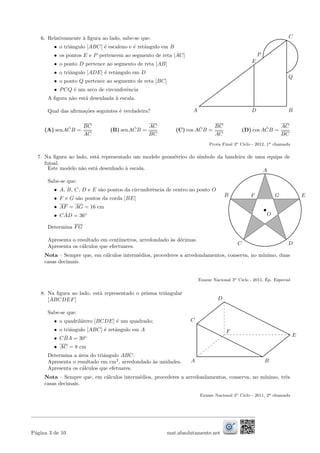 6. Relativamente `a ﬁgura ao lado, sabe-se que:
• o triˆangulo [ABC] ´e escaleno e ´e retˆangulo em B
• os pontos E e P pertencem ao segmento de reta [AC]
• o ponto D pertence ao segmento de reta [AB]
• o triˆangulo [ADE] ´e retˆangulo em D
• o ponto Q pertence ao segmento de reta [BC]
• PCQ ´e um arco de circunferˆencia
A ﬁgura n˜ao est´a desenhada `a escala.
Qual das aﬁrma¸c˜oes seguintes ´e verdadeira?
C
E
DA B
P
Q
(A) senA ˆCB =
BC
AC
(B) senA ˆCB =
AC
BC
(C) cos A ˆCB =
BC
AC
(D) cos A ˆCB =
AC
BC
Prova Final 3o Ciclo - 2012, 1a chamada
7. Na ﬁgura ao lado, est´a representado um modelo geom´etrico do s´ımbolo da bandeira de uma equipa de
futsal.
Este modelo n˜ao est´a desenhado `a escala.
Sabe-se que:
• A, B, C, D e E s˜ao pontos da circunferˆencia de centro no ponto O
• F e G s˜ao pontos da corda [BE]
• AF = AG = 16 cm
• C ˆAD = 36◦
Determina FG
Apresenta o resultado em cent´ımetros, arredondado `as d´ecimas.
Apresenta os c´alculos que efectuares.
E
A
B
C D
GF
O
Nota – Sempre que, em c´alculos interm´edios, procederes a arredondamentos, conserva, no m´ınimo, duas
casas decimais.
Exame Nacional 3o Ciclo - 2011, ´Ep. Especial
8. Na ﬁgura ao lado, est´a representado o prisma triˆangular
[ABCDEF]
Sabe-se que:
• o quadril´atero [BCDE] ´e um quadrado;
• o triˆangulo [ABC] ´e retˆangulo em A
• C ˆBA = 30◦
• AC = 8 cm
Determina a ´area do triˆangulo ABC.
Apresenta o resultado em cm2
, arredondado `as unidades.
Apresenta os c´alculos que efetuares.
B
C
A
E
F
D
Nota – Sempre que, em c´alculos interm´edios, procederes a arredondamentos, conserva, no m´ınimo, trˆes
casas decimais.
Exame Nacional 3o Ciclo - 2011, 2a chamada
P´agina 3 de 10 mat.absolutamente.net
 