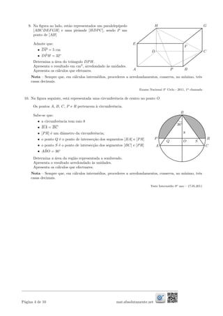 9. Na ﬁgura ao lado, est˜ao representados um paralelep´ıpedo
[ABCDEFGH] e uma pirˆamde [HDPC], sendo P um
ponto de [AB]
Admite que:
• DP = 5 cm
• D ˆPH = 32◦
Determina a ´area do triˆangulo DPH.
Apresenta o resultado em cm2
, arredondado `as unidades.
Apresenta os c´alculos que efetuares.
E
A
GH
P
C
P
D
B
F
Nota – Sempre que, em c´alculos interm´edios, procederes a arredondamentos, conserva, no m´ınimo, trˆes
casas decimais.
Exame Nacional 3o Ciclo - 2011, 1a chamada
10. Na ﬁgura seguinte, est´a representada uma circunferˆencia de centro no ponto O
Os pontos A, B, C, P e R pertencem `a circunferˆencia.
Sabe-se que:
• a circunferˆencia tem raio 8
• BA = BC
• [PR] ´e um diˆametro da circunferˆencia;
• o ponto Q ´e o ponto de intersec¸c˜ao dos segmentos [BA] e [PR]
• o ponto S ´e o ponto de intersec¸c˜ao dos segmentos [BC] e [PR]
• A ˆBO = 36◦
Determina a ´area da regi˜ao representada a sombreado.
Apresenta o resultado arredondado `as unidades.
Apresenta os c´alculos que efectuares.
A
B
R
C
P
O
8
SQ
36◦
Nota – Sempre que, em c´alculos interm´edios, procederes a arredondamentos, conserva, no m´ınimo, trˆes
casas decimais.
Teste Interm´edio 9o ano – 17.05.2011
P´agina 4 de 10 mat.absolutamente.net
 