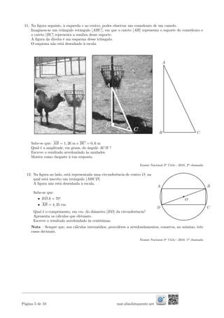 11. Na ﬁgura seguinte, `a esquerda e ao centro, podes observar um comedouro de um camelo.
Imaginou-se um triˆangulo retˆangulo [ABC], em que o cateto [AB] representa o suporte do comedouro e
o cateto [BC] representa a sombra desse suporte.
A ﬁgura da direita ´e um esquema desse triˆangulo.
O esquema n˜ao est´a desenhado `a escala.
C
A
B
Sabe-se que: AB = 1, 26 m e BC = 0, 6 m
Qual ´e a amplitude, em graus, do ˆangulo ACB ?
Escreve o resultado arredondado `as unidades.
Mostra como chegaste `a tua resposta.
Exame Nacional 3o Ciclo - 2010, 2a chamada
12. Na ﬁgura ao lado, est´a representada uma circunferˆencia de centro O, na
qual est´a inscrito um retˆangulo [ABCD]
A ﬁgura n˜ao est´a desenhada `a escala.
Sabe-se que:
• B ˆDA = 70◦
• AB = 4, 35 cm
Qual ´e o comprimento, em cm, do diˆametro [BD] da circunferˆencia?
Apresenta os c´alculos que efetuaste.
Escreve o resultado arredondado `as cent´esimas.
B
D
O
A
C
Nota – Sempre que, nos c´alculos interm´edios, procederes a arredondamentos, conserva, no m´ınimo, trˆes
casas decimais.
Exame Nacional 3o Ciclo - 2010, 1a chamada
P´agina 5 de 10 mat.absolutamente.net
 