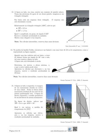 13. A ﬁgura ao lado, em cima, mostra um conjunto de pain´eis solares.
Numa das estruturas de apoio de um desses pain´eis, imaginou-se um
triˆangulo retˆangulo.
Em baixo est´a um esquema desse triˆangulo. O esquema n˜ao
est´a desenhado `a escala.
Relativamente ao triˆangulo retˆangulo [ABC], sabe-se que:
• AB = 2, 5 m
• BC = 1, 7 m
Qual ´e a amplitude, em graus, do ˆangulo CAB?
Escreve o resultado arredondado `as unidades.
Mostra como chegaste `a tua resposta.
Nota: Nos c´alculos interm´edios, conserva duas casas decimais. CA
B
Teste Interm´edio 9o ano – 11.05.2010
14. No jardim da fam´ılia Coelho, encontra-se um balanc´e, com uma trave de 2,8 m de comprimento, como o
representado na ﬁgura seguinte.
Quando uma das cadeiras est´a em baixo, a trave
do balanc´e forma um ˆangulo de 40◦
com o solo,
tal como mostra a ﬁgura ao lado.
A ﬁgura n˜ao est´a desenhada `a escala.
Determina, em metros, a altura m´axima, a,
a que a outra cadeira pode estar.
Apresenta os c´alculos que efectuares e, na tua
resposta, escreve o resultado arredondado `as
d´ecimas.
2, 8 m
a
40◦
Nota: Nos c´alculos interm´edios, conserva duas casas decimais.
Exame Nacional 3o Ciclo - 2009, 2a chamada
15. A ﬁgura ao lado, `a esquerda, ´e a imagem
de um monumento situado no centro
de uma cidade. Todos os blocos desse
monumento resultam de um corte de um
prisma quadrangular reto. A ﬁgura da
direita representa o modelo geom´etrico
de um dos blocos do mesmo monumento.
Na ﬁgura da direita, sabe-se que
AB = 2 m e que A ˆEB = 35◦
.
Qual ´e, em metros, a medida do
comprimento de [EB]?
Apresenta os c´alculos que efectu-
ares e, na tua resposta, escreve o
resultado arredondado `as unidades.
A
F
E
B
G
D
C
Exame Nacional 3o Ciclo - 2009, 1a chamada
P´agina 6 de 10 mat.absolutamente.net
 