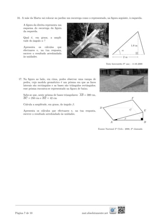 16. A m˜ae da Marta vai colocar no jardim um escorrega como o representado, na ﬁgura seguinte, `a esquerda.
A ﬁgura da direita representa um
esquema do escorrega da ﬁgura
da esquerda.
Qual ´e, em graus, a ampli-
tude do ˆangulo α ?
Apresenta os c´alculos que
efectuares e, na tua resposta,
escreve o resultado arredondado
`as unidades.
α
2 m
1.8 m
Teste Interm´edio 9o ano – 11.05.2009
17. Na ﬁgura ao lado, em cima, podes observar uma rampa de
pedra, cujo modelo geom´etrico ´e um prisma em que as faces
laterais s˜ao rectˆangulos e as bases s˜ao triˆangulos rectˆangulos;
esse prisma encontra-se representado na ﬁgura de baixo.
Sabe-se que, neste prisma de bases triangulares: AB = 300 cm,
BC = 250 cm e BE = 42 cm
Calcula a amplitude, em graus, do ˆangulo β.
Apresenta os c´alculos que efectuares e, na tua resposta,
escreve o resultado arredondado `as unidades.
E
F
D
B
β
A
C
Exame Nacional 3o Ciclo - 2008, 2a chamada
P´agina 7 de 10 mat.absolutamente.net
 
