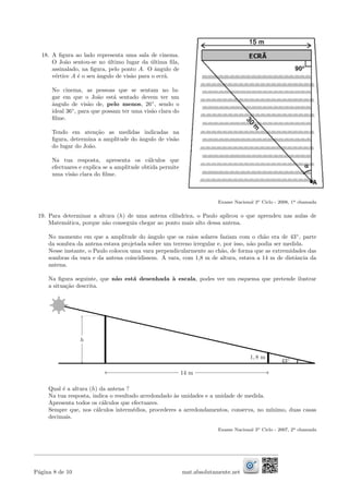 18. A ﬁgura ao lado representa uma sala de cinema.
O Jo˜ao sentou-se no ´ultimo lugar da ´ultima ﬁla,
assinalado, na ﬁgura, pelo ponto A. O ˆangulo de
v´ertice A ´e o seu ˆangulo de vis˜ao para o ecr˜a.
No cinema, as pessoas que se sentam no lu-
gar em que o Jo˜ao est´a sentado devem ter um
ˆangulo de vis˜ao de, pelo menos, 26◦
, sendo o
ideal 36◦
, para que possam ter uma vis˜ao clara do
ﬁlme.
Tendo em aten¸c˜ao as medidas indicadas na
ﬁgura, determina a amplitude do ˆangulo de vis˜ao
do lugar do Jo˜ao.
Na tua resposta, apresenta os c´alculos que
efectuares e explica se a amplitude obtida permite
uma vis˜ao clara do ﬁlme.
Exame Nacional 3o Ciclo - 2008, 1a chamada
19. Para determinar a altura (h) de uma antena cil´ındrica, o Paulo aplicou o que aprendeu nas aulas de
Matem´atica, porque n˜ao conseguia chegar ao ponto mais alto dessa antena.
No momento em que a amplitude do ˆangulo que os raios solares faziam com o ch˜ao era de 43◦
, parte
da sombra da antena estava projetada sobre um terreno irregular e, por isso, n˜ao podia ser medida.
Nesse instante, o Paulo colocou uma vara perpendicularmente ao ch˜ao, de forma que as extremidades das
sombras da vara e da antena coincidissem. A vara, com 1,8 m de altura, estava a 14 m de distˆancia da
antena.
Na ﬁgura seguinte, que n˜ao est´a desenhada `a escala, podes ver um esquema que pretende ilustrar
a situa¸c˜ao descrita.
h
14 m
1, 8 m
43◦
Qual ´e a altura (h) da antena ?
Na tua resposta, indica o resultado arredondado `as unidades e a unidade de medida.
Apresenta todos os c´alculos que efectuares.
Sempre que, nos c´alculos interm´edios, procederes a arredondamentos, conserva, no m´ınimo, duas casas
decimais.
Exame Nacional 3o Ciclo - 2007, 2a chamada
P´agina 8 de 10 mat.absolutamente.net
 