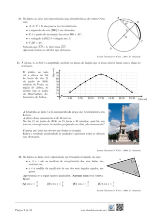 20. Na ﬁgura ao lado, est´a representada uma circunferˆencia, de centro O em
que:
• A, B, C e D s˜ao pontos da circunferˆencia;
• o segmento de reta [BD] ´e um diˆametro;
• E ´e o ponto de interse¸c˜ao das retas BD e AC;
• o triˆangulo [ADE] ´e retˆangulo em E;
• C ˆAD = 30◦
.
Sabendo que AD = 5, determina ED.
Apresenta todos os c´alculos que efetuares.
B
C
O
A
D
30◦
E
Exame Nacional 3o Ciclo - 2007, 1a chamada
21. A altura, h, do Sol ´e a amplitude, medida em graus, do ˆangulo que os raios solares fazem com o plano do
horizonte.
O gr´aﬁco ao lado
d´a a altura do Sol
`as horas do dia 21
de junho de 2006,
solst´ıcio de Ver˜ao, na
regi˜ao de Lisboa, de
acordo com os dados
do Observat´orio As-
tron´omico de Lisboa. 6:38 8:38 10:38 12:38 14:38 16:38 18:38
10
20
30
40
50
60
70
80
t(horas)
h(graus)
A fotograﬁa ao lado ´e a do monumento da pra¸ca dos Restauradores, em
Lisboa.
A altura desse monumento ´e de 30 metros.
No dia 21 de junho de 2006, `as 15 horas e 38 minutos, qual foi, em
metros, o comprimento da sombra projectada no ch˜ao pelo monumento?
Come¸ca por fazer um esbo¸co que ilustre a situa¸c˜ao.
Indica o resultado arredondado `as unidades e apresenta todos os c´alculos
que efectuares.
Exame Nacional 3o Ciclo - 2006, 2a chamada
22. Na ﬁgura ao lado, est´a representado um triˆangulo retˆangulo em que:
• a, b e c s˜ao as medidas de comprimento dos seus lados, em
cent´ımetros;
• x ´e a medida da amplitude de um dos seus ˆangulos agudos, em
graus.
Apresentam-se a seguir quatro igualdades. Apenas uma est´a correta.
Qual?
x
a
b
c
(A) sen x =
b
a
(B) sen x =
a
b
(C) sen x =
b
c
(D) sen x =
c
a
Exame Nacional 3o Ciclo - 2006, 1a chamada
P´agina 9 de 10 mat.absolutamente.net
 