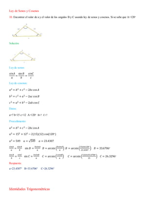 Ley de Senos y Cosenos
10. Encontrar el valor de a y el valor de los angulos B y C usando ley de senos y cosenos. Si se sabe que A=120°
Solución
Ley de senos:
𝑠𝑖𝑛𝐴
𝑎
=
sin 𝐵
𝑏
=
𝑠𝑖𝑛𝐶
𝑐
Ley de cosenos:
𝑎2 = 𝑏2 + 𝑐2 − 2𝑏𝑐cos 𝐴
𝑏2 = 𝑐2 + 𝑎2 − 2𝑎𝑐 cos 𝐵
𝑐2 = 𝑎2 + 𝑏2 − 2𝑎𝑏 cos 𝐶
Datos:
a=? b=15 c=12 A=120° B=? C=?
Procedimiento:
𝑎2 = 𝑏2 + 𝑐2 − 2𝑏𝑐cos 𝐴
𝑎2 = 152 + 122 − 2(15)(12) cos(120°)
𝑎2 = 549 𝑎 = √549 𝑎 = 23.4307
𝑠𝑖𝑛𝐴
𝑎
=
sin 𝐵
𝑏
sin 𝐵 =
𝑏𝑠𝑖𝑛𝐴
𝑎
𝐵 = arcsin (
𝑏𝑠𝑖𝑛𝐴
𝑎
) 𝐵 = arcsin(
15𝑠𝑖𝑛120°
23.4307
) 𝐵 = 33.6706°
sin𝐵
𝑏
=
𝑠𝑖𝑛𝐶
𝑐
sin 𝐶 =
𝑏𝑠𝑖𝑛𝐵
𝑎
𝐶 = arcsin (
𝑐𝑠𝑖𝑛𝐵
𝑎
) 𝐶 = arcsin (
12𝑠𝑖𝑛33.6706°
15
) 𝐶 = 26.3296°
Respuesta:
a=23.4307° B=33.6706° C=26.3296°
Identidades Trigonométricas
 