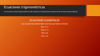 Ecuaciones trigonométricas
ECUACIONES ELEMENTALES
Las ecuaciones elementales son las que tienen la forma:
Sen x= a
Cos x= a
Tan x=a
Cot x =a
Una ecuación se llama trigonométrica si ella contiene la incógnita bajo los signos de las funciones trigonométricas
 