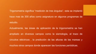 Trigonometría significa “medición de tres ángulos”, esta se implantó
hace mas de 300 años como asignatura en algunos programas de
estudio.
Actualmente, las áreas de aplicación de la trigonometría se han
ampliado en diversos campos como la sismología, el trazo de
circuitos eléctricos , la predicción de las alturas de las mareas y
muchos otros campos donde aparecen las funciones periódicas.
 